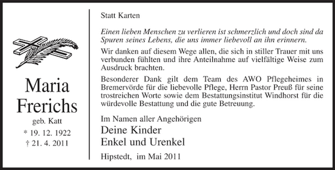 <p>Statt Karten Einen lieben Menschen zu verlieren ist schmerzlich und doch sind da Spuren seines Lebens, die uns immer liebevoll an ihn erinnern. Wir danken auf diesem Wege allen, die sich in stiller Trauer mit uns verbunden fühlten und ihre Anteilnahme auf vielfältige Weise zum Ausdruck brachten. Besonderer Dank gilt dem Team des AWO Pflegeheimes in Bremervörde für die liebevolle Pflege, Herrn Pastor Preuß für seine trostreichen Worte sowie dem Bestattungsinstitut Windhorst für die würdevolle Bestattung und die gute Betreuung.</p><p>Maria Frerichs<br />geb. Katt * 19. 12. 1922 † 21. 4. 2011</p><p>Im Namen aller Angehörigen</p><p>Deine Kinder Enkel und Urenkel<br />Hipstedt, im Mai 2011</p>