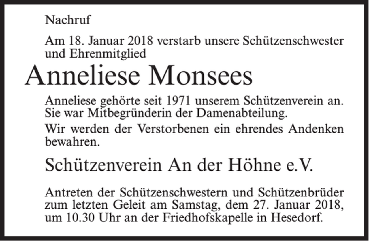 <p>Nachruf<br />Am 18. Januar 2018 verstarb unsere Schützenschwester<br />und Ehrenmitglied</p><p>Anneliese Monsees</p><p>Anneliese gehörte seit 1971 unserem Schützenverein an.<br />Sie war Mitbegründerin der Damenabteilung.<br />Wir werden der Verstorbenen ein ehrendes Andenken<br />bewahren.</p><p>Schützenverein An der Höhne e.V.<br />Antreten der Schützenschwestern und Schützenbrüder<br />zum letzten Geleit am Samstag, dem 27. Januar 2018,<br />um 10.30 Uhr an der Friedhofskapelle in Hesedorf.</p>