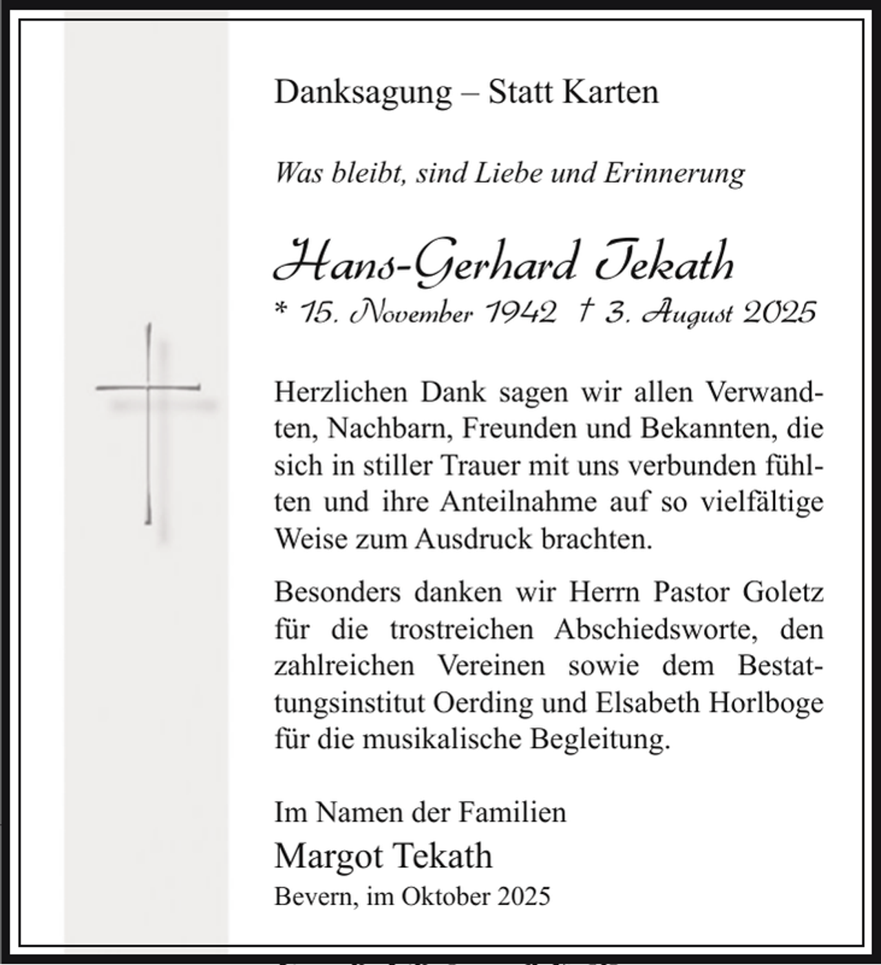 <p>h</p>
<p>Danksagung<br />– Statt<br />Karten<br />August<br />2025<br />Bevern, den 3.</p>
<p>Was<br />LiebeGlaube,<br />und Erinnerung<br />Nunbleibt,<br />aber sind<br />bleiben<br />Hoffnung, Liebe</p>
<p>25</p>
<p>diese drei; aber die Liebe ist die<br />3, 13<br />Größte unter ihnen.<br />1. Korinth<br />* 15. November 1942 † 3. August 2025<br />lieben Mann,<br />Traurig müsseninem<br />wir Abschied<br />nehmen von<br />unserem<br />herzensguten<br />ter,<br />unserem<br />Vater<br />liebsten<br />und<br />Schwiege<br />Herzlichen Dank sagen wir allen VerwandOpa,<br />Schwager,<br />Onkel<br />und<br />Cousin<br />ten, Nachbarn, Freunden und Bekannten, die</p>
<p>Hans-Gerhard Tekath</p>
<p>Hans-Gerhard<br />kath<br />sich in stiller Trauer mit uns verbunden fühlten und ihre Anteilnahme auf so vielfältige<br />Weise zum Ausdruck brachten.</p>
<p>Besonders danken wir Herrn Pastor Goletz<br />* 15.<br />1942 † 3. den<br />Augu<br />für<br />die November<br />trostreichen25<br />Abschiedsworte,<br />zahlreichen Vereinen sowie dem Bestattungsinstitut<br />Oerding<br />und Elsabeth Horlboge<br />In Liebe und<br />Dankbarkeit<br />für die musikalische Begleitung.</p>
<p>Deine Margotgust 2025, um 14 Uhr</p>
<p>Im<br />Namen<br />der Familien<br />in der<br />Kapelle<br />des</p>
<p>Heiko und Erika<br />Margot<br />Tekath<br />engsten Familienkreis.<br />Die anschließende<br />Torben<br />und Familie<br />Bevern, im Oktober 2025</p>
<p>Frank und Anke</p>