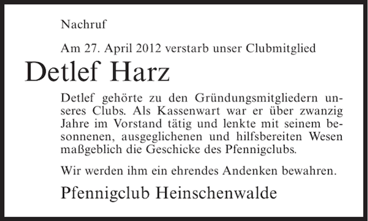 <p>Nachruf<br />Am 27. April 2012 verstarb unser Clubmitglied</p><p>Detlef Harz<br />Detlef gehörte zu den Gründungsmitgliedern unseres Clubs. Als Kassenwart war er über zwanzig<br />Jahre im Vorstand tätig und lenkte mit seinem besonnenen, ausgeglichenen und hilfsbereiten Wesen<br />maßgeblich die Geschicke des Pfennigclubs.<br />Wir werden ihm ein ehrendes Andenken bewahren.</p><p>Pfennigclub Heinschenwalde</p>