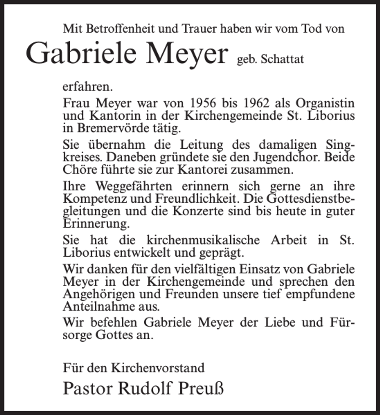 <p>Mit Betroffenheit und Trauer haben wir vom Tod von</p><p>Gabriele Meyer geb. Schattat</p><p>erfahren.<br />Frau Meyer war von 1956 bis 1962 als Organistin<br />und Kantorin in der Kirchengemeinde St. Liborius<br />in Bremervörde tätig.<br />Sie übernahm die Leitung des damaligen Singkreises. Daneben gründete sie den Jugendchor. Beide<br />Chöre führte sie zur Kantorei zusammen.<br />Ihre Weggefährten erinnern sich gerne an ihre<br />Kompetenz und Freundlichkeit. Die Gottesdienstbegleitungen und die Konzerte sind bis heute in guter<br />Erinnerung.<br />Sie hat die kirchenmusikalische Arbeit in St.<br />Liborius entwickelt und geprägt.<br />Wir danken für den vielfältigen Einsatz von Gabriele<br />Meyer in der Kirchengemeinde und sprechen den<br />Angehörigen und Freunden unsere tief empfundene<br />Anteilnahme aus.<br />Wir befehlen Gabriele Meyer der Liebe und Fürsorge Gottes an.<br />Für den Kirchenvorstand</p><p>Pastor Rudolf Preuß</p>
