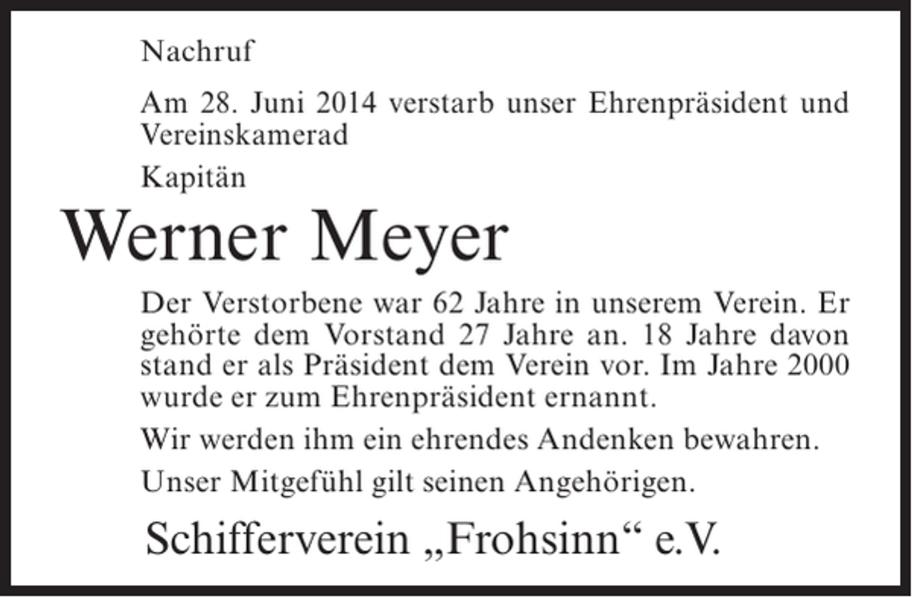 <p>Nachruf<br />Am 28. Juni 2014 verstarb unser Ehrenpräsident und<br />Vereinskamerad<br />Kapitän</p><p>Werner Meyer</p><p>Der Verstorbene war 62 Jahre in unserem Verein. Er<br />gehörte dem Vorstand 27 Jahre an. 18 Jahre davon<br />stand er als Präsident dem Verein vor. Im Jahre 2000<br />wurde er zum Ehrenpräsident ernannt.<br />Wir werden ihm ein ehrendes Andenken bewahren.<br />Unser Mitgefühl gilt seinen Angehörigen.</p><p>Schifferverein „Frohsinn“ e.V.</p>