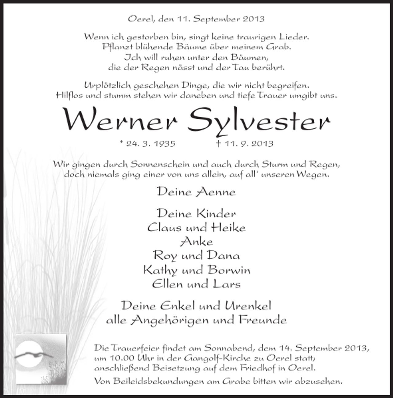<p>Oerel, den 11. September 2013<br />Wenn ich gestorben bin, singt keine traurigen Lieder.<br />Pflanzt blühende Bäume über meinem Grab.<br />Ich will ruhen unter den Bäumen,<br />die der Regen nässt und der Tau berührt.<br />Urplötzlich geschehen Dinge, die wir nicht begreifen.<br />Hilflos und stumm stehen wir daneben und tiefe Trauer umgibt uns.</p><p>Werner Sylvester<br />* 24. 3. 1935 † 11. 9. 2013</p><p>Wir gingen durch Sonnenschein und auch durch Sturm und Regen,<br />doch niemals ging einer von uns allein, auf all‘ unseren Wegen.</p><p>Deine Aenne<br />Deine Kinder<br />Claus und Heike<br />Anke<br />Roy und Dana<br />Kathy und Borwin<br />Ellen und Lars<br />Deine Enkel und Urenkel<br />alle Angehörigen und Freunde<br />Die Trauerfeier findet am Sonnabend, dem 14. September 2013,<br />um 10.00 Uhr in der Gangolf-Kirche zu Oerel statt;<br />anschließend Beisetzung auf dem Friedhof in Oerel.<br />Von Beileidsbekundungen am Grabe bitten wir abzusehen.</p>