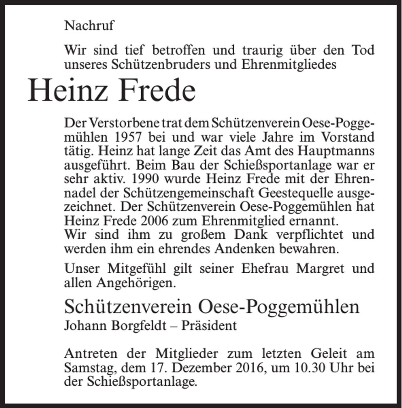 <p>Nachruf<br />Wir sind tief betroffen und traurig über den Tod<br />unseres Schützenbruders und Ehrenmitgliedes</p><p>Heinz Frede</p><p>Der Verstorbene trat dem Schützenverein Oese-Poggemühlen 1957 bei und war viele Jahre im Vorstand<br />tätig. Heinz hat lange Zeit das Amt des Hauptmanns<br />ausgeführt. Beim Bau der Schießsportanlage war er<br />sehr aktiv. 1990 wurde Heinz Frede mit der Ehrennadel der Schützengemeinschaft Geestequelle ausgezeichnet. Der Schützenverein Oese-Poggemühlen hat<br />Heinz Frede 2006 zum Ehrenmitglied ernannt.<br />Wir sind ihm zu großem Dank verpflichtet und<br />werden ihm ein ehrendes Andenken bewahren.<br />Unser Mitgefühl gilt seiner Ehefrau Margret und<br />allen Angehörigen.</p><p>Schützenverein Oese-Poggemühlen<br />Johann Borgfeldt – Präsident</p><p>Antreten der Mitglieder zum letzten Geleit am<br />­Samstag, dem 17. Dezember 2016, um 10.30 Uhr bei<br />der Schießsportanlage.</p>