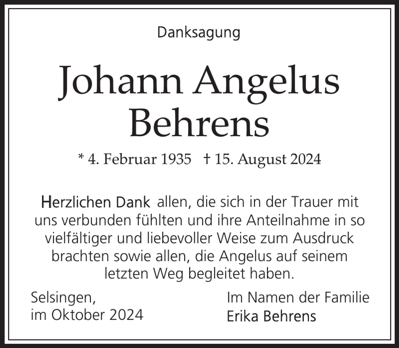 <p>Johann Angelus<br />Behrens<br />* 4. Februar 1935 † 15. August 2024</p><p>allen, die sich in der Trauer mit<br />uns verbunden fühlten und ihre Anteilnahme in so<br />vielfältiger und liebevoller Weise zum Ausdruck<br />brachten sowie allen, die Angelus auf seinem<br />letzten Weg begleitet haben.<br />Selsingen,<br />im Oktober 2024</p><p>Im Namen der Familie</p>