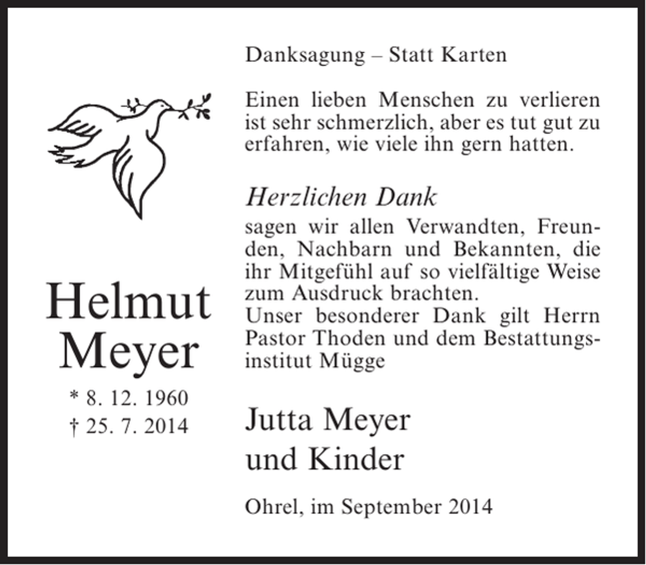 <p>Danksagung – Statt Karten<br />Einen lieben Menschen zu verlieren<br />ist sehr schmerzlich, aber es tut gut zu<br />e<br />­ rfahren, wie viele ihn gern hatten.</p><p>Herzlichen Dank</p><p>Helmut<br />Meyer<br />* 8. 12. 1960<br />† 25. 7. 2014</p><p>sagen wir allen Verwandten, Freunden, Nachbarn und Bekannten, die<br />ihr Mitgefühl auf so vielfältige Weise<br />zum Ausdruck brachten.<br />Unser besonderer Dank gilt Herrn<br />Pastor Thoden und dem Bestattungsinstitut Mügge</p><p>Jutta Meyer<br />und Kinder<br />Ohrel, im September 2014</p>