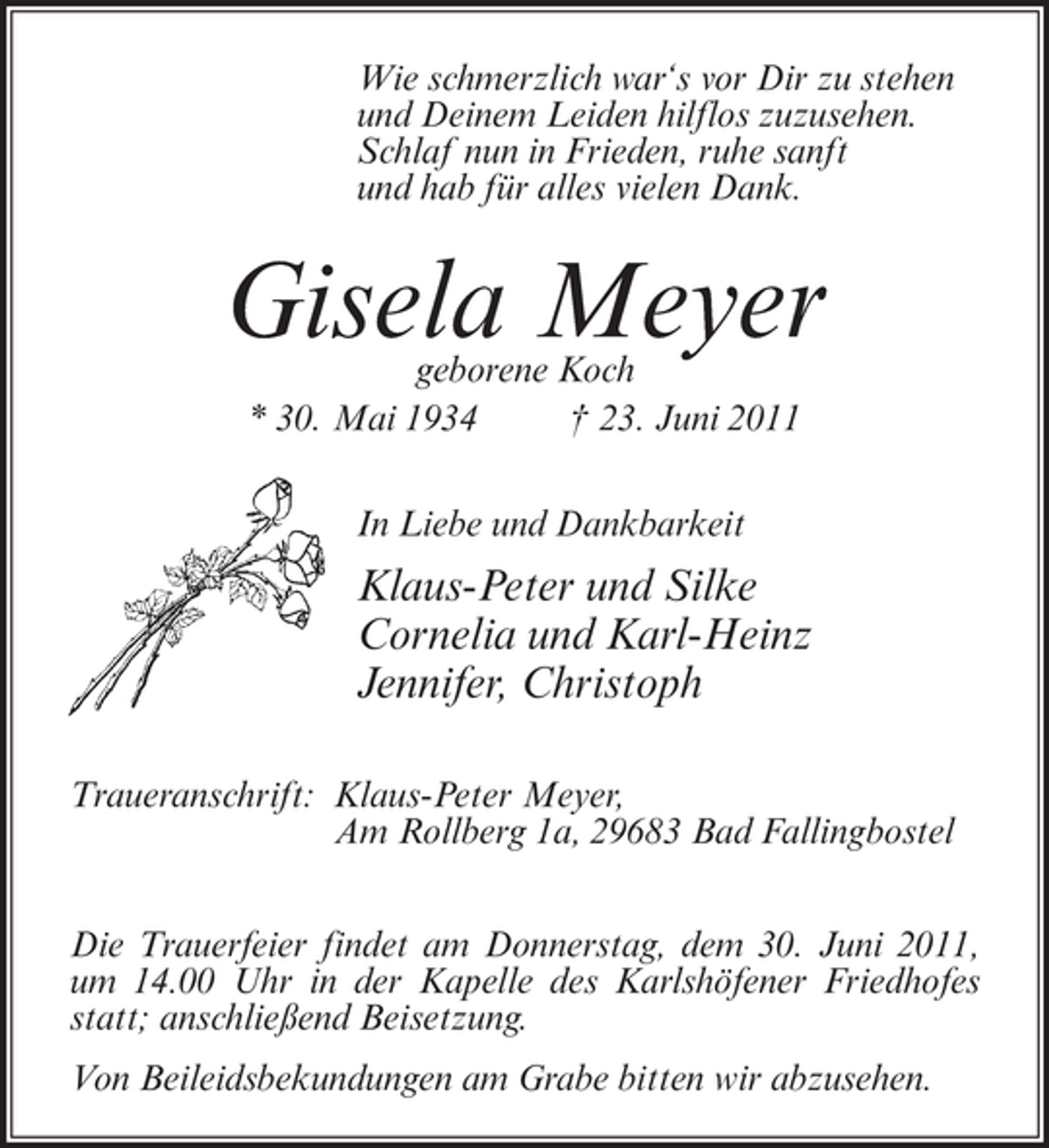 <p>Wie schmerzlich war‘s vor Dir zu stehen<br />und Deinem Leiden hilflos zuzusehen.<br />Schlaf nun in Frieden, ruhe sanft<br />und hab für alles vielen Dank.</p><p>Gisela Meyer<br />geborene Koch<br />* 30. Mai 1934<br />† 23. Juni 2011<br />In Liebe und Dankbarkeit</p><p>Klaus-Peter und Silke<br />Cornelia und Karl-Heinz<br />Jennifer, Christoph<br />Traueranschrift: Klaus-Peter Meyer,<br />Am Rollberg 1a, 29683 Bad Fallingbostel<br />Die Trauerfeier findet am Donnerstag, dem 30. Juni 2011,<br />um 14.00 Uhr in der Kapelle des Karlshöfener Friedhofes<br />statt; anschließend Beisetzung.<br />Von Beileidsbekundungen am Grabe bitten wir abzusehen.</p>