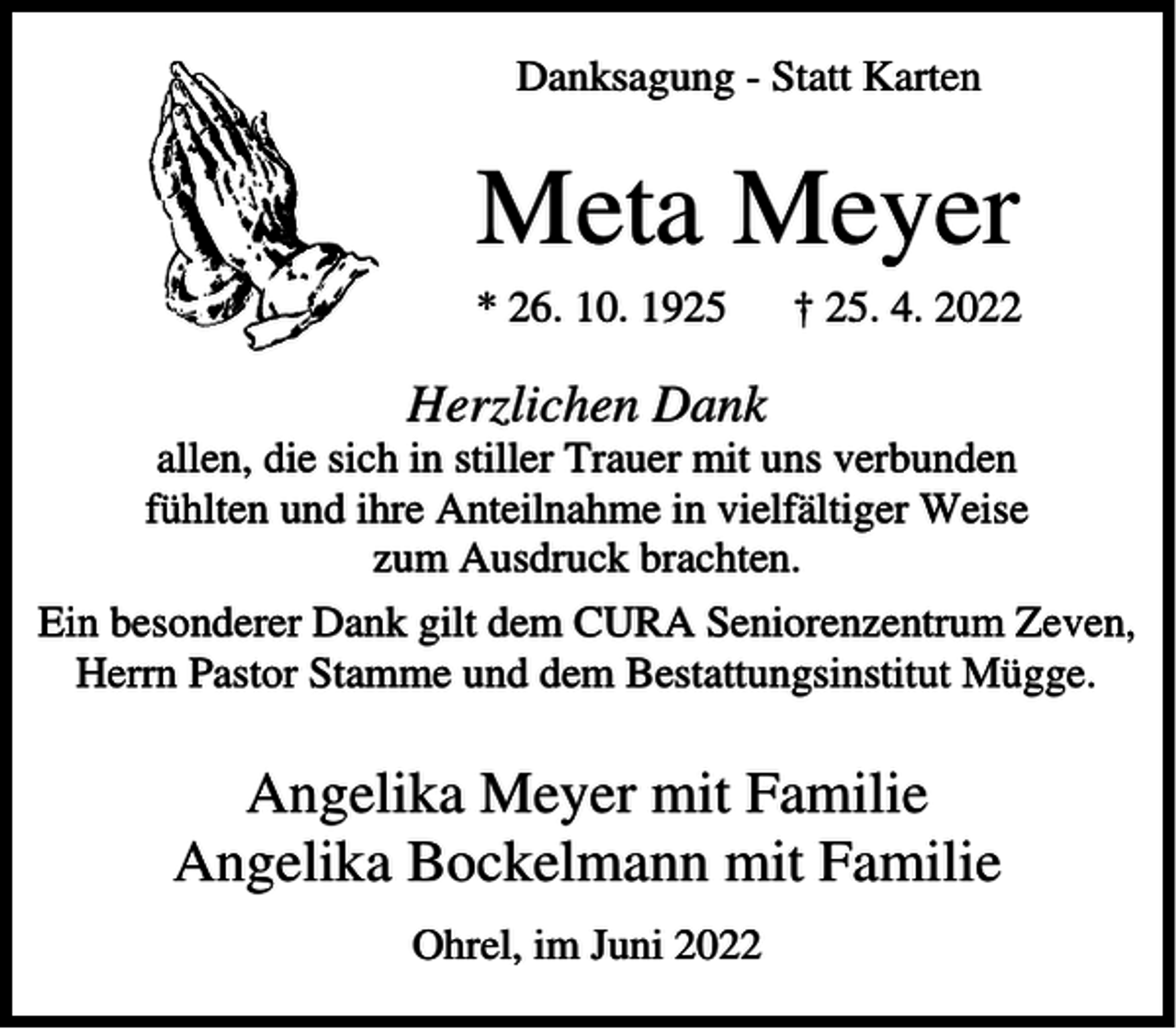<p>Danksagung - Statt Karten</p><p>Meta Meyer<br />* 26. 10. 1925</p><p>† 25. 4. 2022</p><p>Herzlichen Dank<br />allen, die sich in stiller Trauer mit uns verbunden<br />fühlten und ihre Anteilnahme in vielfältiger Weise<br />zum Ausdruck brachten.<br />Ein besonderer Dank gilt dem CURA Seniorenzentrum Zeven,<br />Herrn Pastor Stamme und dem Bestattungsinstitut Mügge.</p><p>Angelika Meyer mit Familie<br />Angelika Bockelmann mit Familie<br />Ohrel, im Juni 2022</p>