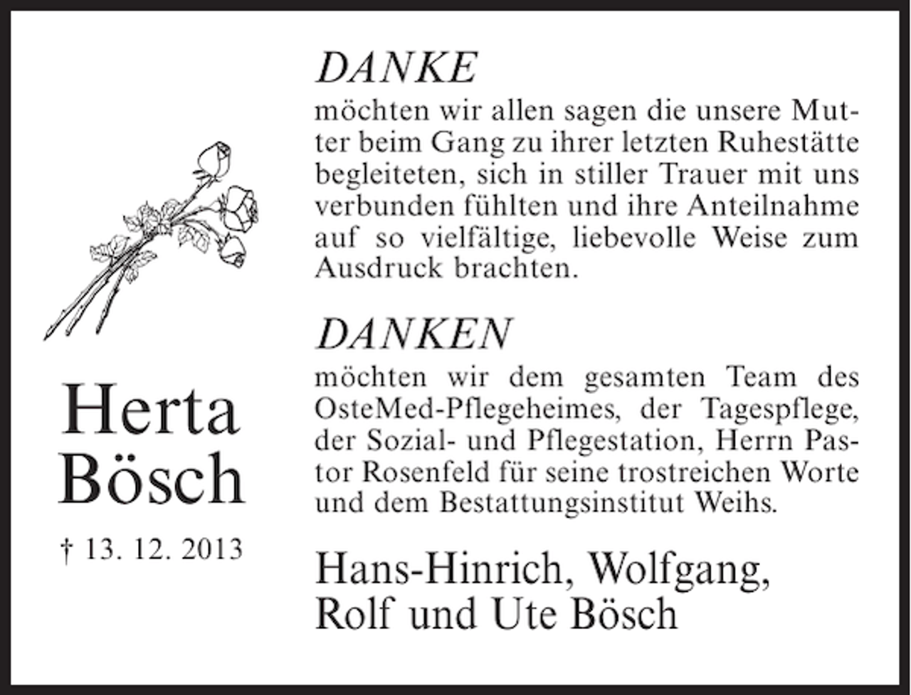 <p>DANKE</p><p>möchten wir allen sagen die unsere Mutter beim Gang zu ihrer letzten Ruhestätte<br />begleiteten, sich in stiller Trauer mit uns<br />verbunden fühlten und ihre Anteilnahme<br />auf so vielfältige, liebevolle Weise zum<br />Ausdruck brachten.</p><p>DANKEN</p><p>Herta<br />Bösch</p><p>möchten wir dem gesamten Team des<br />OsteMed-Pflegeheimes, der Tagespflege,<br />der Sozial- und Pflegestation, Herrn Pastor Rosenfeld für seine trostreichen Worte<br />und dem Bestattungsinstitut Weihs.</p><p>† 13. 12. 2013</p><p>Hans-Hinrich, Wolfgang,<br />Rolf und Ute Bösch</p>