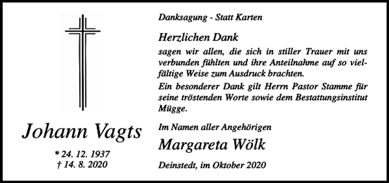 <p>Danksagung - Statt Karten</p><p>Herzlichen Dank<br />sagen wir allen, die sich in stiller Trauer mit uns<br />verbunden fühlten und ihre Anteilnahme auf so vielfältige Weise zum Ausdruck brachten.<br />Ein besonderer Dank gilt Herrn Pastor Stamme für<br />seine tröstenden Worte sowie dem Bestattungsinstitut<br />Mügge.</p><p>Johann Vagts<br />* 24. 12. 1937<br />† 14. 8. 2020</p><p>Im Namen aller Angehörigen</p><p>Margareta Wölk<br />Deinstedt, im Oktober 2020</p>