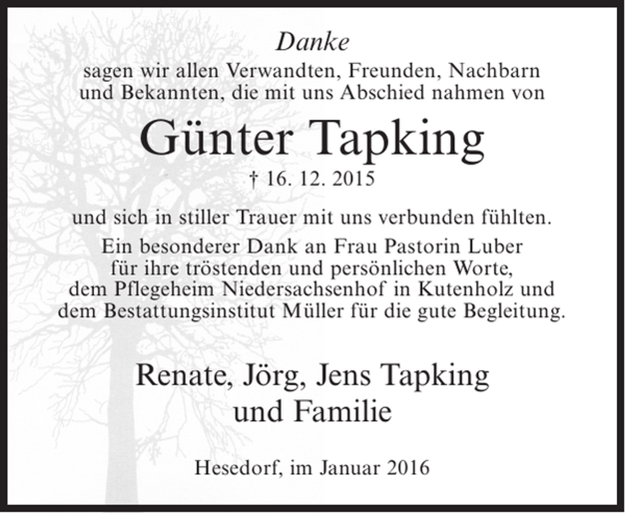 <p>Danke</p><p>sagen wir allen Verwandten, Freunden, Nachbarn<br />und Bekannten, die mit uns Abschied nahmen von</p><p>Günter Tapking<br />† 16. 12. 2015</p><p>und sich in stiller Trauer mit uns verbunden fühlten.<br />Ein besonderer Dank an Frau Pastorin Luber<br />für ihre tröstenden und persönlichen Worte,<br />dem Pflegeheim Niedersachsenhof in Kutenholz und<br />dem Bestattungsinstitut Müller für die gute Begleitung.</p><p>Renate, Jörg, Jens Tapking<br />und Familie<br />Hesedorf, im Januar 2016</p>