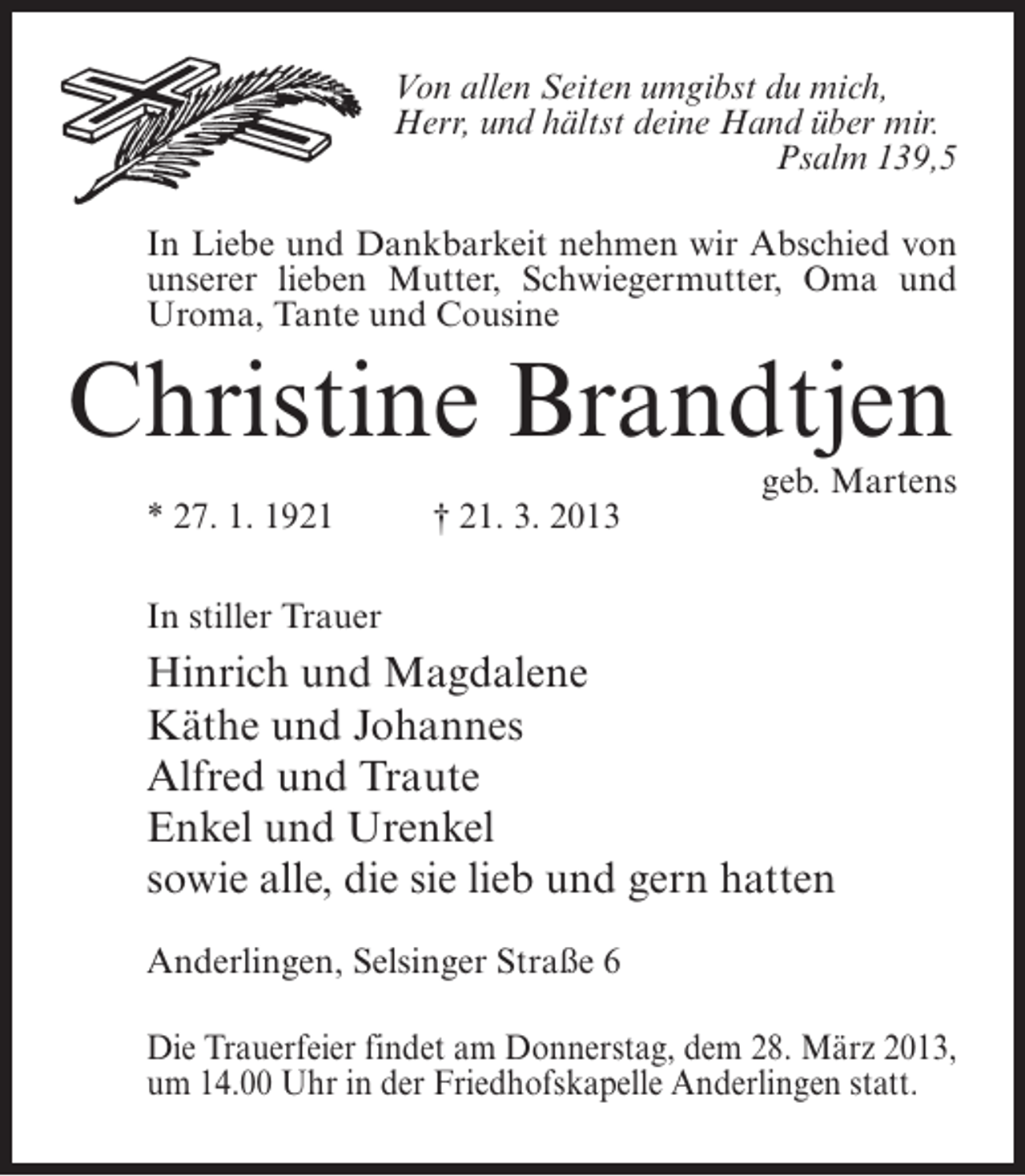 <p>Von allen Seiten umgibst du mich,<br />Herr, und hältst deine Hand über mir.<br />Psalm 139,5<br />In Liebe und Dankbarkeit nehmen wir Abschied von<br />unserer lieben Mutter, Schwiegermutter, Oma und<br />Uroma, Tante und Cousine</p><p>Christine Brandtjen</p><p>* 27. 1. 1921 † 21. 3. 2013</p><p>geb. Martens</p><p>In stiller Trauer</p><p>Hinrich und Magdalene<br />Käthe und Johannes<br />Alfred und Traute<br />Enkel und Urenkel<br />sowie alle, die sie lieb und gern hatten<br />Anderlingen, Selsinger Straße 6<br />Die Trauerfeier findet am Donnerstag, dem 28. März 2013,<br />um 14.00 Uhr in der Friedhofskapelle Anderlingen statt.<br />­</p>