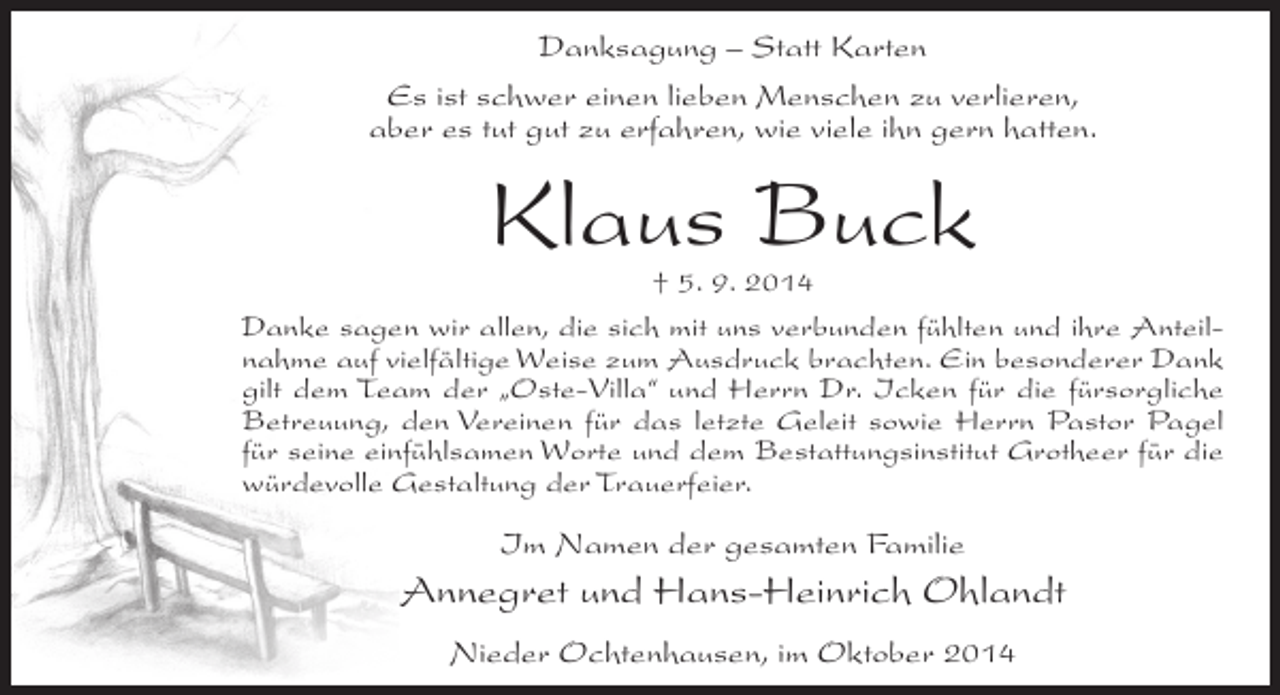 <p>Danksagung – Statt Karten<br />Es ist schwer einen lieben Menschen zu verlieren,<br />aber es tut gut zu erfahren, wie viele ihn gern hatten.</p><p>Klaus Buck</p><p>† 5. 9. 2014<br />Danke sagen wir allen, die sich mit uns verbunden fühlten und ihre Anteilnahme auf vielfältige Weise zum Ausdruck brachten. Ein besonderer Dank<br />gilt dem Team der „Oste-Villa“ und Herrn Dr. Icken für die fürsorgliche<br />Betreuung, den Vereinen für das letzte Geleit sowie Herrn Pastor Pagel<br />für seine einfühlsamen Worte und dem Bestattungsinstitut Grotheer für die<br />würdevolle Gestaltung der Trauerfeier.</p><p>Im Namen der gesamten Familie</p><p>Annegret und Hans-Heinrich Ohlandt<br />Nieder Ochtenhausen, im Oktober 2014</p>