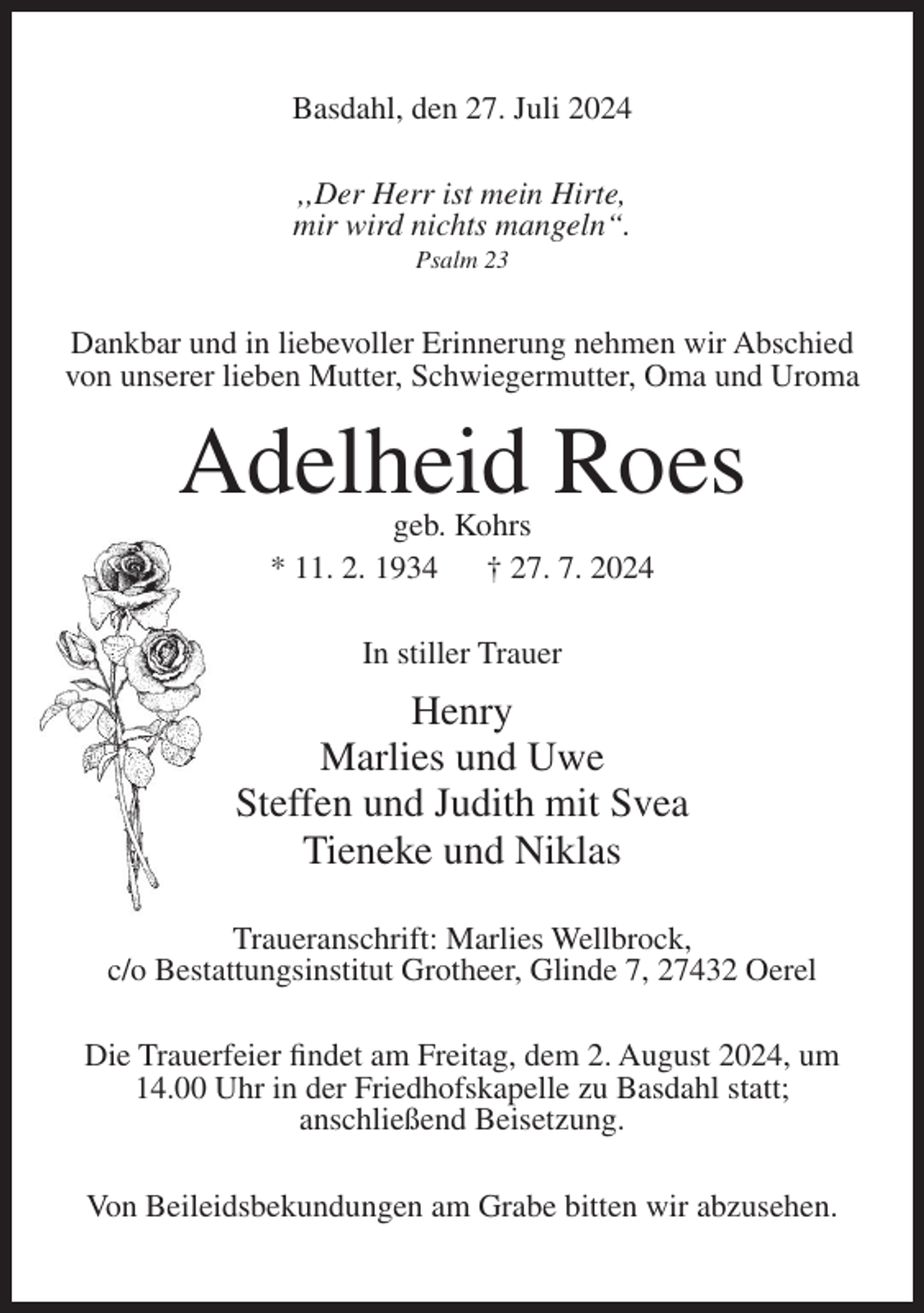 <p>Basdahl, den 27. Juli 2024<br />,,Der Herr ist mein Hirte,<br />mir wird nichts mangeln“.<br />Psalm 23</p><p>Dankbar und in liebevoller Erinnerung nehmen wir Abschied<br />von unserer lieben Mutter, Schwiegermutter, Oma und Uroma</p><p>Adelheid Roes<br />geb. Kohrs<br />* 11. 2. 1934<br />† 27. 7. 2024<br />In stiller Trauer</p><p>Henry<br />Marlies und Uwe<br />Steffen und Judith mit Svea<br />Tieneke und Niklas<br />Traueranschrift: Marlies Wellbrock,<br />c/o Bestattungsinstitut Grotheer, Glinde 7, 27432 Oerel<br />Die Trauerfeier findet am Freitag, dem 2. August 2024, um<br />14.00 Uhr in der Friedhofskapelle zu Basdahl statt;<br />anschließend Beisetzung.<br />Von Beileidsbekundungen am Grabe bitten wir abzusehen.</p>