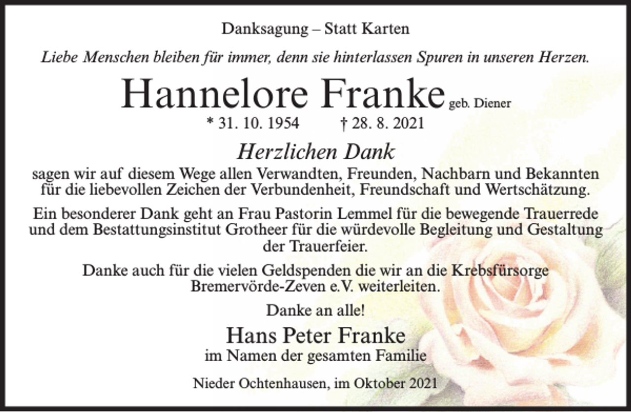 <p>Danksagung – Statt Karten<br />Liebe Menschen bleiben für immer, denn sie hinterlassen Spuren in unseren Herzen.</p><p>Hannelore Franke<br />* 31. 10. 1954</p><p>geb. Diener</p><p>† 28. 8. 2021</p><p>Herzlichen Dank</p><p>sagen wir auf diesem Wege allen Verwandten, Freunden, Nachbarn und Bekannten<br />für die liebevollen Zeichen der Verbundenheit, Freundschaft und Wertschätzung.<br />Ein besonderer Dank geht an Frau Pastorin Lemmel für die bewegende Trauerrede<br />und dem Bestattungsinstitut Grotheer für die würdevolle Begleitung und Gestaltung<br />der Trauerfeier.<br />Danke auch für die vielen Geldspenden die wir an die Krebsfürsorge<br />Bremervörde-Zeven e.V. weiterleiten.<br />Danke an alle!</p><p>Hans Peter Franke</p><p>im Namen der gesamten Familie<br />Nieder Ochtenhausen, im Oktober 2021</p>