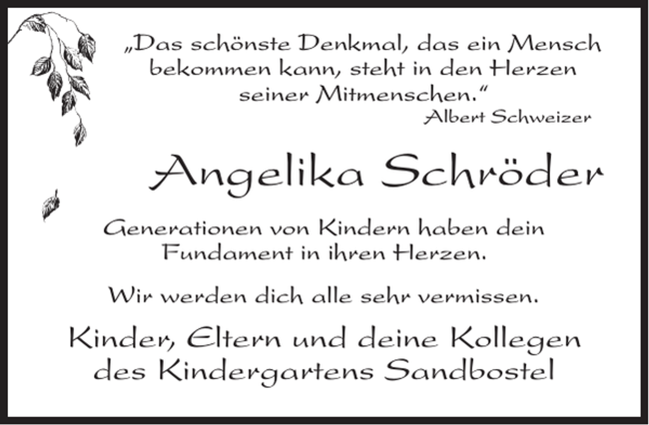 <p>„Das schönste Denkmal, das ein Mensch<br />bekommen kann, steht in den Herzen<br />seiner Mitmenschen.“</p><p>Albert Schweizer</p><p>Angelika Schröder<br />Generationen von Kindern haben dein<br />Fundament in ihren Herzen.<br />Wir werden dich alle sehr vermissen.</p><p>Kinder, Eltern und deine Kollegen<br />des Kindergartens Sandbostel</p>