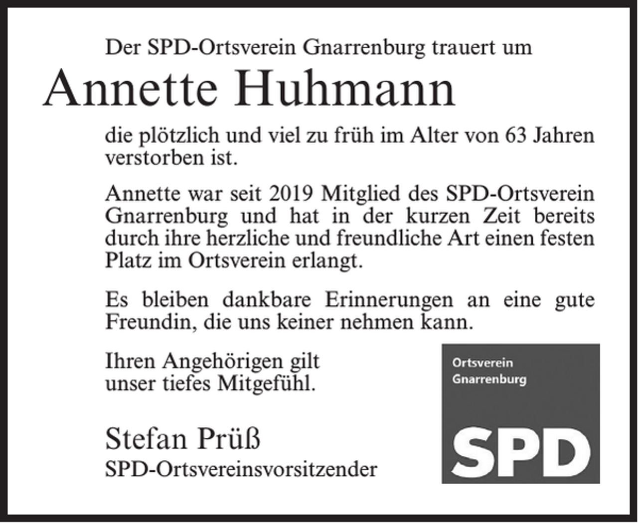 <p>Der SPD-Ortsverein Gnarrenburg trauert um</p><p>Annette Huhmann</p><p>die plötzlich und viel zu früh im Alter von 63 Jahren<br />verstorben ist.<br />Annette war seit 2019 Mitglied des SPD-Ortsverein<br />Gnarrenburg und hat in der kurzen Zeit bereits<br />durch ihre herzliche und freundliche Art einen festen<br />Platz im Ortsverein erlangt.<br />Es bleiben dankbare Erinnerungen an eine gute<br />Freundin, die uns keiner nehmen kann.<br />Ihren Angehörigen gilt<br />unser tiefes Mitgefühl.</p><p>Stefan Prüß</p><p>SPD-Ortsvereinsvorsitzender</p>