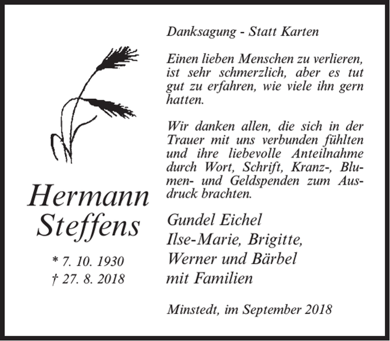 <p>Danksagung - Statt Karten<br />Einen lieben Menschen zu verlieren,<br />ist sehr schmerzlich, aber es tut<br />gut zu erfahren, wie viele ihn gern<br />hatten.</p><p>Hermann<br />Steffens<br />* 7. 10. 1930<br />† 27. 8. 2018</p><p>Wir danken allen, die sich in der<br />Trauer mit uns verbunden fühlten<br />und ihre liebevolle Anteilnahme<br />durch Wort, Schrift, Kranz-, Blumen- und Geldspenden zum Ausdruck brachten.</p><p>Gundel Eichel<br />Ilse-Marie, Brigitte,<br />Werner und Bärbel<br />mit Familien<br />Minstedt, im September 2018</p>