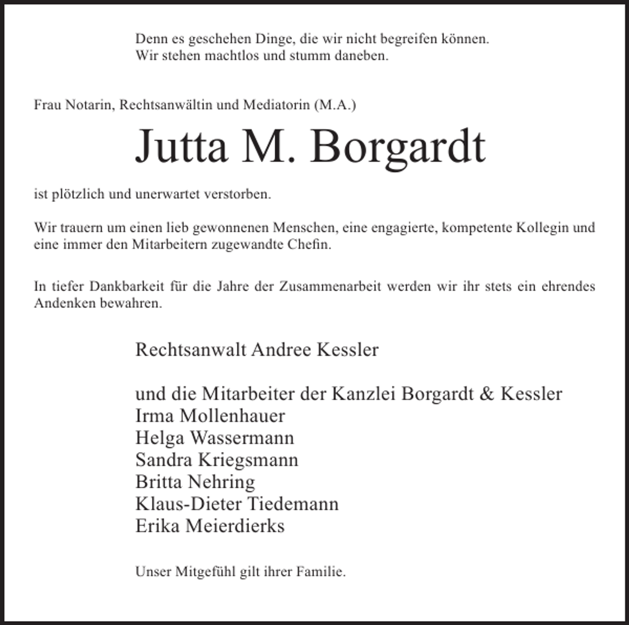 <p>Denn es geschehen Dinge, die wir nicht begreifen können.<br />Wir stehen machtlos und stumm daneben.<br />Frau Notarin, Rechtsanwältin und Mediatorin (M.A.)</p><p>Jutta M. Borgardt</p><p>ist plötzlich und unerwartet verstorben.<br />Wir trauern um einen lieb gewonnenen Menschen, eine engagierte, kompetente Kollegin und<br />eine immer den Mitarbeitern zugewandte Chefin.<br />In tiefer Dankbarkeit für die Jahre der Zusammenarbeit werden wir ihr stets ein ehrendes<br />Andenken bewahren.</p><p>Rechtsanwalt Andree Kessler<br />und die Mitarbeiter der Kanzlei Borgardt &amp; Kessler<br />Irma Mollenhauer<br />Helga Wassermann<br />Sandra Kriegsmann<br />Britta Nehring<br />Klaus-Dieter Tiedemann<br />Erika Meierdierks<br />Unser Mitgefühl gilt ihrer Familie.</p>