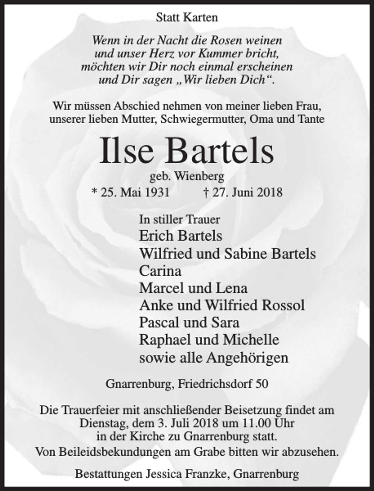 <p>Statt Karten<br />Wenn in der Nacht die Rosen weinen<br />und unser Herz vor Kummer bricht,<br />möchten wir Dir noch einmal erscheinen<br />und Dir sagen „Wir lieben Dich“.<br />Wir müssen Abschied nehmen von meiner lieben Frau,<br />unserer lieben Mutter, Schwiegermutter, Oma und Tante</p><p>Ilse Bartels</p><p>geb. Wienberg<br />* 25. Mai 1931<br />† 27. Juni 2018<br />In stiller Trauer</p><p>Erich Bartels<br />Wilfried und Sabine Bartels<br />Carina<br />Marcel und Lena<br />Anke und Wilfried Rossol<br />Pascal und Sara<br />Raphael und Michelle<br />sowie alle Angehörigen<br />Gnarrenburg, Friedrichsdorf 50<br />Die Trauerfeier mit anschließender Beisetzung findet am<br />Dienstag, dem 3. Juli 2018 um 11.00 Uhr<br />in der Kirche zu Gnarrenburg statt.<br />Von Beileidsbekundungen am Grabe bitten wir abzusehen.<br />Bestattungen Jessica Franzke, Gnarrenburg</p>