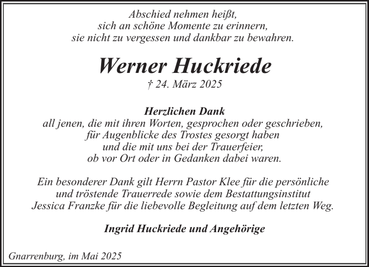 <p>Abschied nehmen heißt,<br />sich an schöne Momente zu erinnern,<br />sie nicht zu vergessen und dankbar zu bewahren.</p><p>Werner Huckriede<br />† 24. März 2025</p><p>Herzlichen Dank<br />all jenen, die mit ihren Worten, gesprochen oder geschrieben,<br />für Augenblicke des Trostes gesorgt haben<br />und die mit uns bei der Trauerfeier,<br />ob vor Ort oder in Gedanken dabei waren.<br />Ein besonderer Dank gilt Herrn Pastor Klee für die persönliche<br />und tröstende Trauerrede sowie dem Bestattungsinstitut<br />Jessica Franzke für die liebevolle Begleitung auf dem letzten Weg.<br />Ingrid Huckriede und Angehörige<br />Gnarrenburg, im Mai 2025</p>