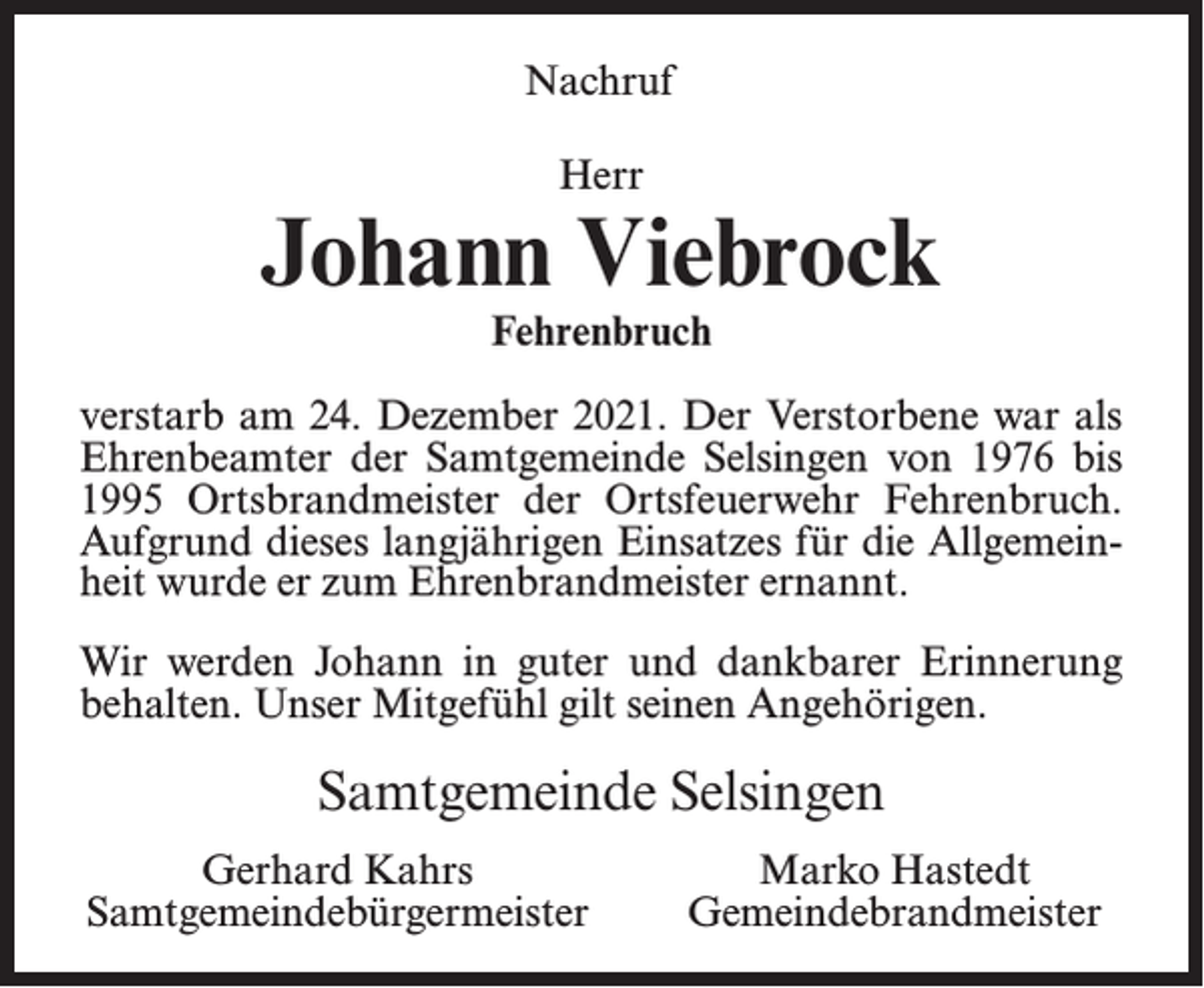 <p>Nachruf<br />Herr</p><p>Johann Viebrock<br />Fehrenbruch</p><p>verstarb am 24. Dezember 2021. Der Verstorbene war als<br />Ehrenbeamter der Samtgemeinde Selsingen von 1976 bis<br />1995 Ortsbrandmeister der Ortsfeuerwehr Fehrenbruch.<br />Aufgrund dieses langjährigen Einsatzes für die Allgemeinheit wurde er zum Ehrenbrandmeister ernannt.<br />Wir werden Johann in guter und dankbarer Erinnerung<br />behalten. Unser Mitgefühl gilt seinen Angehörigen.</p><p>Samtgemeinde Selsingen<br />Gerhard Kahrs<br />Samtgemeindebürgermeister</p><p>Marko Hastedt<br />Gemeindebrandmeister</p>