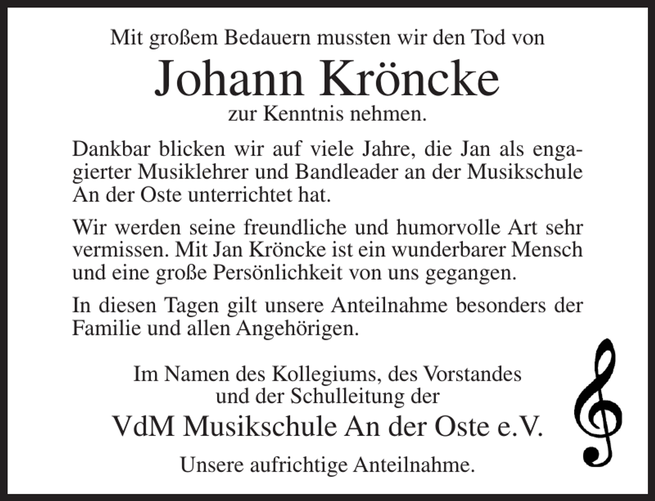 <p>Mit großem Bedauern mussten wir den Tod von</p><p>Johann<br />Kröncke<br />zur Kenntnis nehmen.</p><p>Dankbar blicken wir auf viele Jahre, die Jan als engagierter Musiklehrer und Bandleader an der Musikschule<br />An der Oste unterrichtet hat.<br />Wir werden seine freundliche und humorvolle Art sehr<br />vermissen. Mit Jan Kröncke ist ein wunderbarer Mensch<br />und eine große Persönlichkeit von uns gegangen.<br />In diesen Tagen gilt unsere Anteilnahme besonders der<br />Familie und allen Angehörigen.<br />Im Namen des Kollegiums, des Vorstandes<br />und der Schulleitung der</p><p>VdM Musikschule An der Oste e.V.<br />Unsere aufrichtige Anteilnahme.</p>