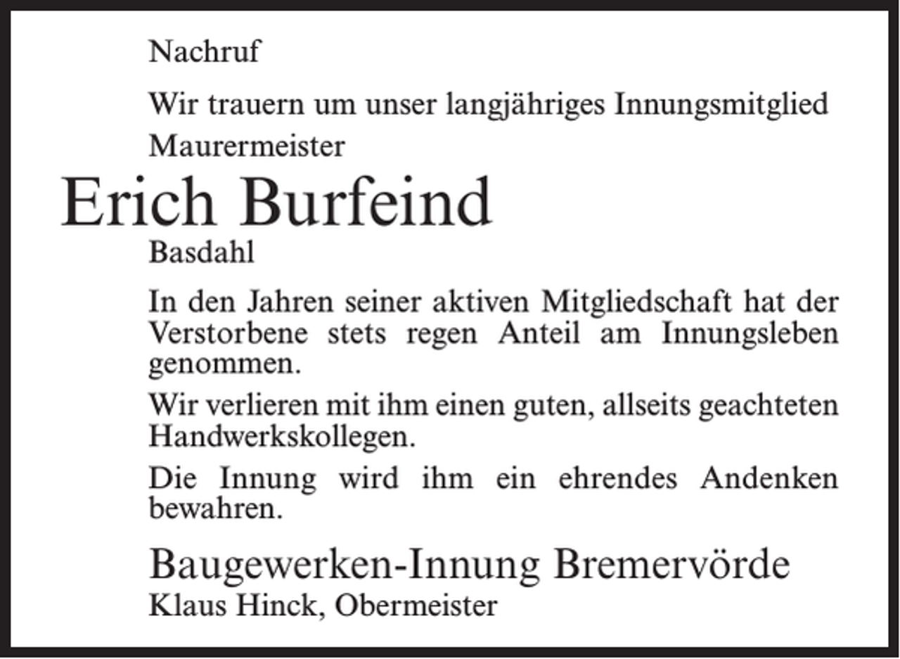 <p>Nachruf<br />Wir trauern um unser langjähriges Innungsmitglied<br />Maurermeister</p><p>Erich Burfeind<br />Basdahl</p><p>In den Jahren seiner aktiven Mitgliedschaft hat der<br />Verstorbene stets regen Anteil am Innungsleben<br />genommen.<br />Wir verlieren mit ihm einen guten, allseits geachteten<br />Handwerkskollegen.<br />Die Innung wird ihm ein ehrendes Andenken<br />­bewahren.</p><p>Baugewerken-Innung Bremervörde<br />Klaus Hinck, Obermeister</p>