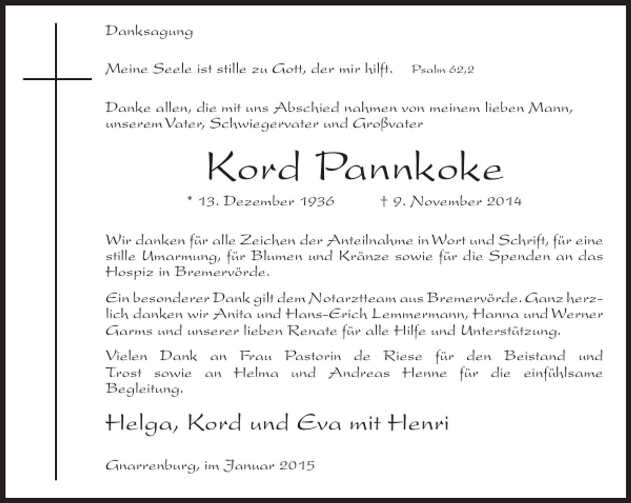 <p>Danksagung<br />Meine Seele ist stille zu Gott, der mir hilft.</p><p>Psalm 62,2</p><p>Danke allen, die mit uns Abschied nahmen von meinem lieben Mann,<br />unserem Vater, Schwiegervater und Großvater</p><p>Kord Pannkoke</p><p>* 13. Dezember 1936</p><p>† 9. November 2014</p><p>Wir danken für alle Zeichen der Anteilnahme in Wort und Schrift, für eine<br />stille Umarmung, für Blumen und Kränze sowie für die Spenden an das<br />Hospiz in Bremervörde.<br />Ein besonderer Dank gilt dem Notarztteam aus Bremervörde. Ganz herzlich danken wir Anita und Hans-Erich Lemmermann, Hanna und Werner<br />Garms und unserer lieben Renate für alle Hilfe und Unterstützung.<br />Vielen Dank an Frau Pastorin de Riese für den Beistand und<br />Trost sowie an Helma und Andreas Henne für die einfühlsame<br />Begleitung.</p><p>Helga, Kord und Eva mit Henri<br />Gnarrenburg, im Januar 2015</p>