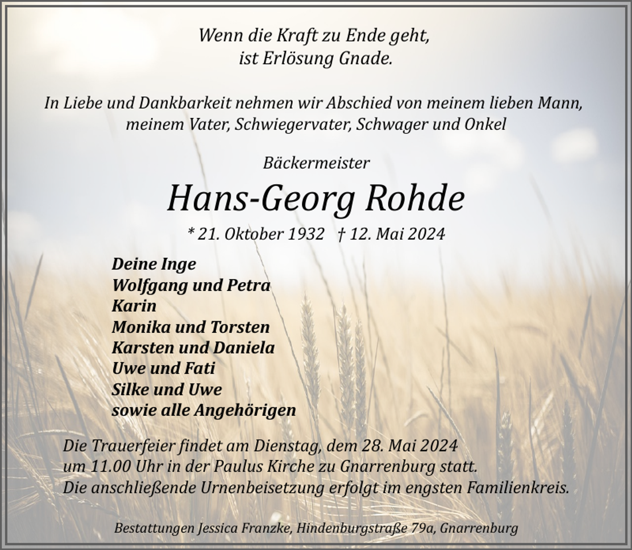 <p>Wenn die Kraft zu Ende geht,<br />ist Erlösung Gnade.<br />In Liebe und Dankbarkeit nehmen wir Abschied von meinem lieben Mann,<br />meinem Vater, Schwiegervater, Schwager und Onkel<br />Bäckermeister</p><p>Hans­Georg Rohde<br />* 21. Oktober 1932 † 12. Mai 2024<br />Deine Inge<br />Wolfgang und Petra<br />Karin<br />Monika und Torsten<br />Karsten und Daniela<br />Uwe und Fati<br />Silke und Uwe<br />sowie alle Angehörigen<br />Die Trauerfeier �indet am Dienstag, dem 28. Mai 2024<br />um 11.00 Uhr in der Paulus Kirche zu Gnarrenburg statt.<br />Die anschließende Urnenbeisetzung erfolgt im engsten Familienkreis.<br />Bestattungen Jessica Franzke, Hindenburgstraße 79a, Gnarrenburg</p>
