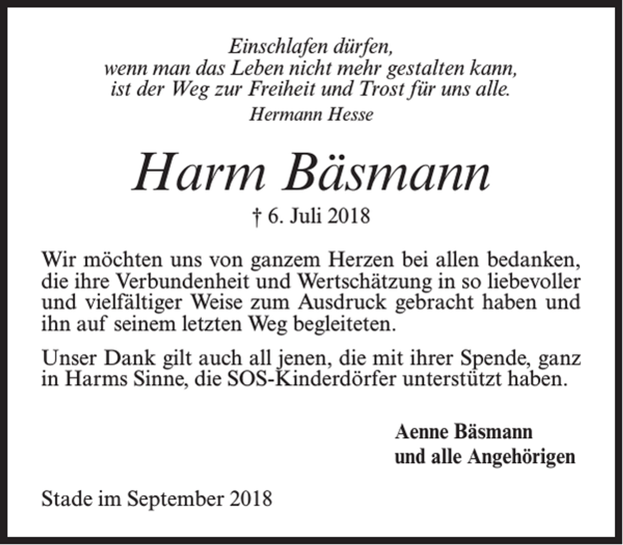<p>Einschlafen dürfen,<br />wenn man das Leben nicht mehr gestalten kann,<br />ist der Weg zur Freiheit und Trost für uns alle.<br />Hermann Hesse</p><p>Harm Bäsmann<br />† 6. Juli 2018<br />Wir möchten uns von ganzem Herzen bei allen bedanken,<br />die ihre Verbundenheit und Wertschätzung in so liebevoller<br />und vielfältiger Weise zum Ausdruck gebracht haben und<br />ihn auf seinem letzten Weg begleiteten.<br />Unser Dank gilt auch all jenen, die mit ihrer Spende, ganz<br />in Harms Sinne, die SOS-Kinderdörfer unterstützt haben.<br />Aenne Bäsmann<br />und alle Angehörigen<br />Stade im September 2018</p>