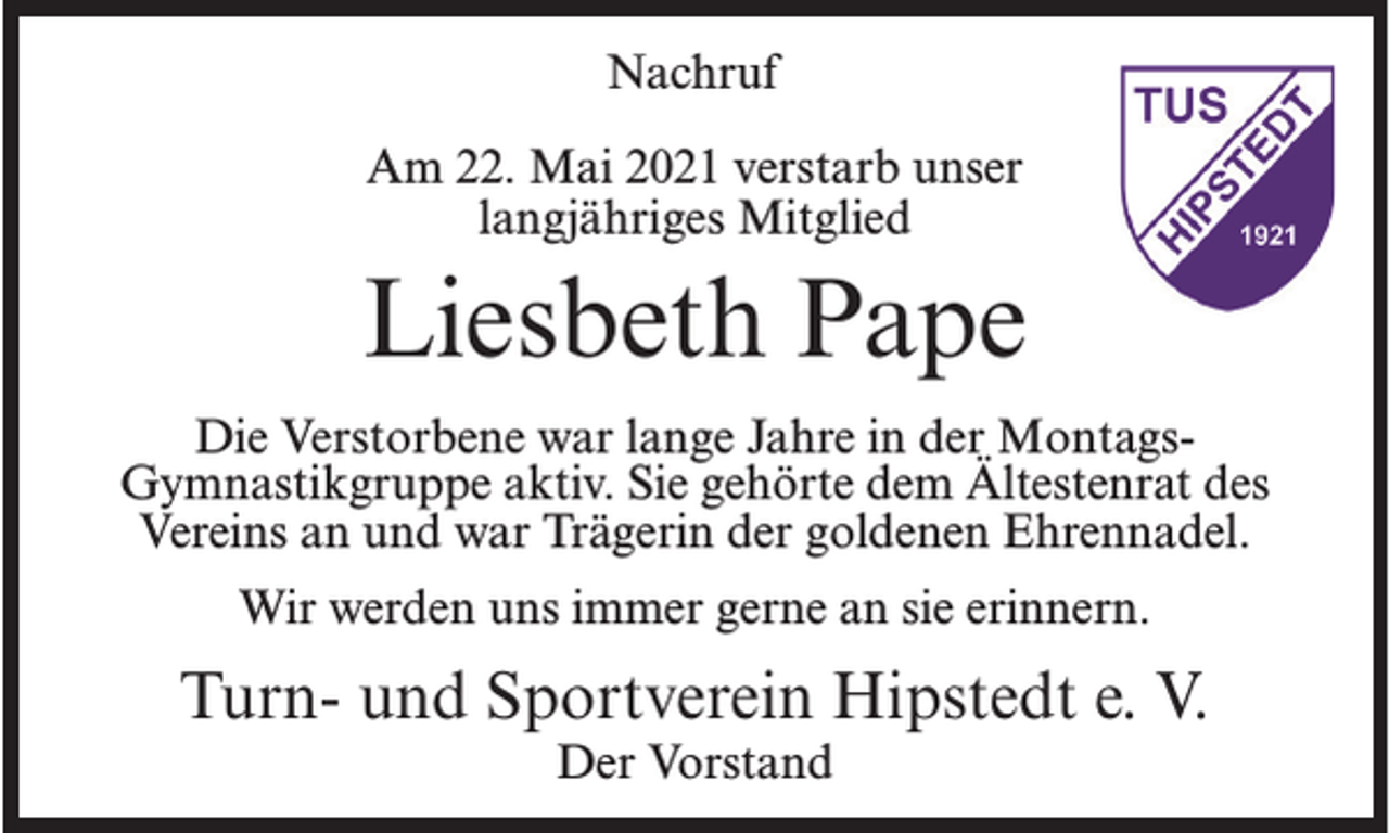 <p>Nachruf<br />Am 22. Mai 2021 verstarb unser<br />langjähriges Mitglied</p><p>Liesbeth Pape<br />Die Verstorbene war lange Jahre in der MontagsGymnastikgruppe aktiv. Sie gehörte dem Ältestenrat des<br />Vereins an und war Trägerin der goldenen Ehrennadel.<br />Wir werden uns immer gerne an sie erinnern.</p><p>Turn- und Sportverein Hipstedt e. V.<br />Der Vorstand</p>