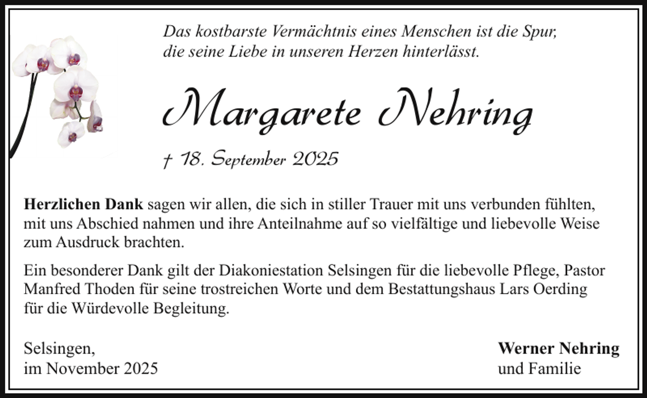 <p>Das kostbarste Vermächtnis eines Menschen ist die Spur,<br />die seine Liebe in unseren Herzen hinterlässt.</p><p>Margarete Nehring</p><p>† 18. September 2025</p><p>Herzlichen Dank sagen wir allen, die sich in stiller Trauer mit uns verbunden fühlten,<br />mit uns Abschied nahmen und ihre Anteilnahme auf so vielfältige und liebevolle Weise<br />zum Ausdruck brachten.<br />Ein besonderer Dank gilt der Diakoniestation Selsingen für die liebevolle Pflege, Pastor<br />Manfred Thoden für seine trostreichen Worte und dem Bestattungshaus Lars Oerding<br />für die Würdevolle Begleitung.</p><p>Selsingen,<br />im November 2025</p><p>Werner Nehring<br />und Familie</p>