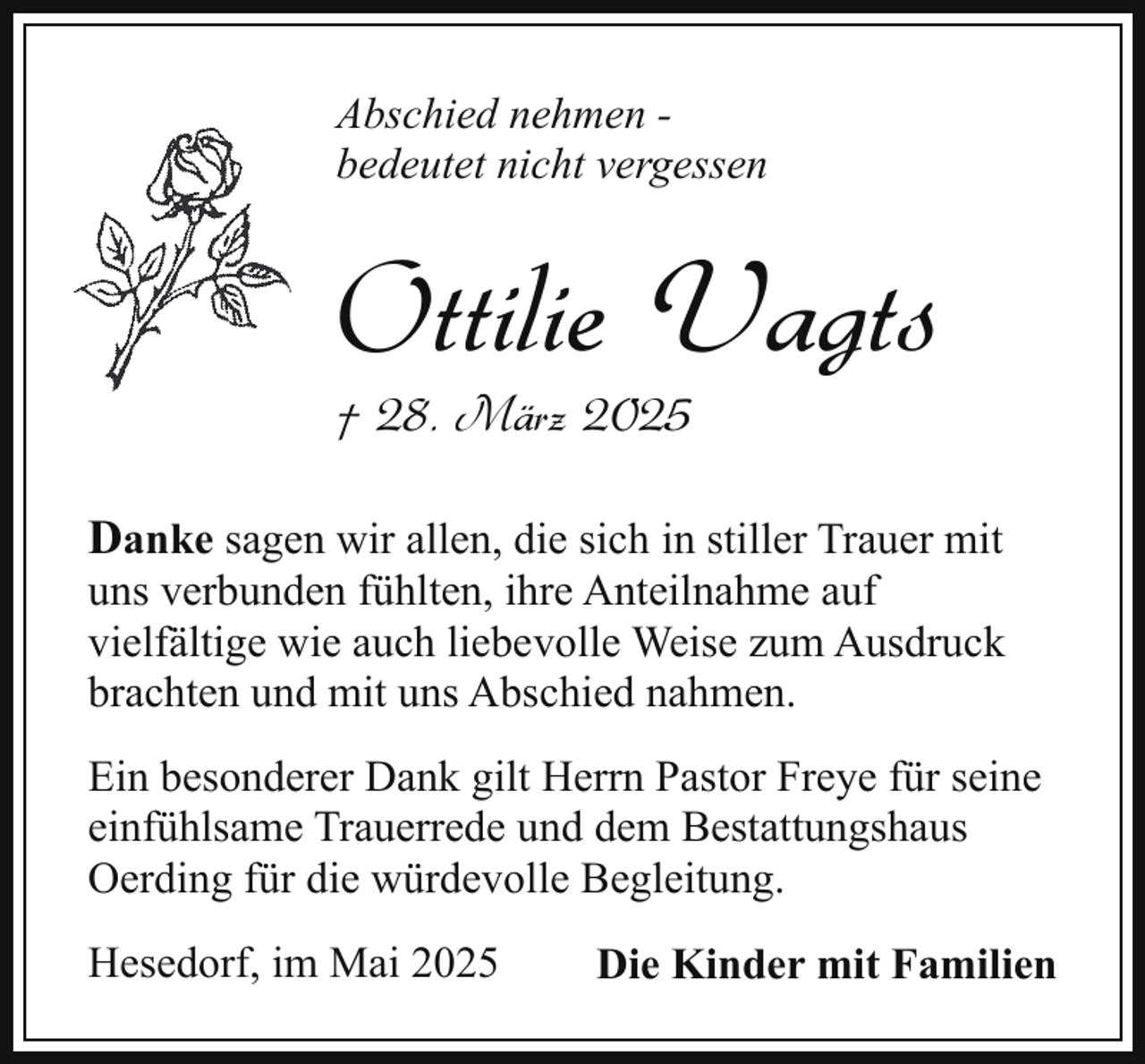 <p>Abschied nehmen bedeutet nicht vergessen</p><p>Ottilie Vagts<br />† 28. März 2025</p><p>Danke sagen wir allen, die sich in stiller Trauer mit<br />uns verbunden fühlten, ihre Anteilnahme auf<br />vielfältige wie auch liebevolle Weise zum Ausdruck<br />brachten und mit uns Abschied nahmen.<br />Ein besonderer Dank gilt Herrn Pastor Freye für seine<br />einfühlsame Trauerrede und dem Bestattungshaus<br />Oerding für die würdevolle Begleitung.<br />Hesedorf, im Mai 2025</p><p>Die Kinder mit Familien</p>
