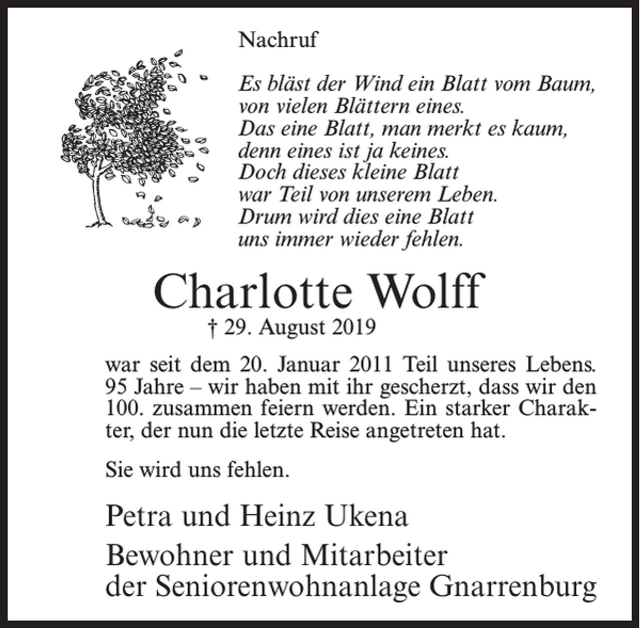 <p>Nachruf<br />Es bläst der Wind ein Blatt vom Baum,<br />von vielen Blättern eines.<br />Das eine Blatt, man merkt es kaum,<br />denn eines ist ja keines.<br />Doch dieses kleine Blatt<br />war Teil von unserem Leben.<br />Drum wird dies eine Blatt<br />uns immer wieder fehlen.</p><p>Charlotte Wolff<br />† 29. August 2019</p><p>war seit dem 20. Januar 2011 Teil unseres Lebens.<br />95 Jahre – wir haben mit ihr gescherzt, dass wir den<br />100. zusammen feiern werden. Ein starker Charakter, der nun die letzte Reise angetreten hat.<br />Sie wird uns fehlen.</p><p>Petra und Heinz Ukena<br />Bewohner und Mitarbeiter<br />der Seniorenwohnanlage Gnarrenburg</p>