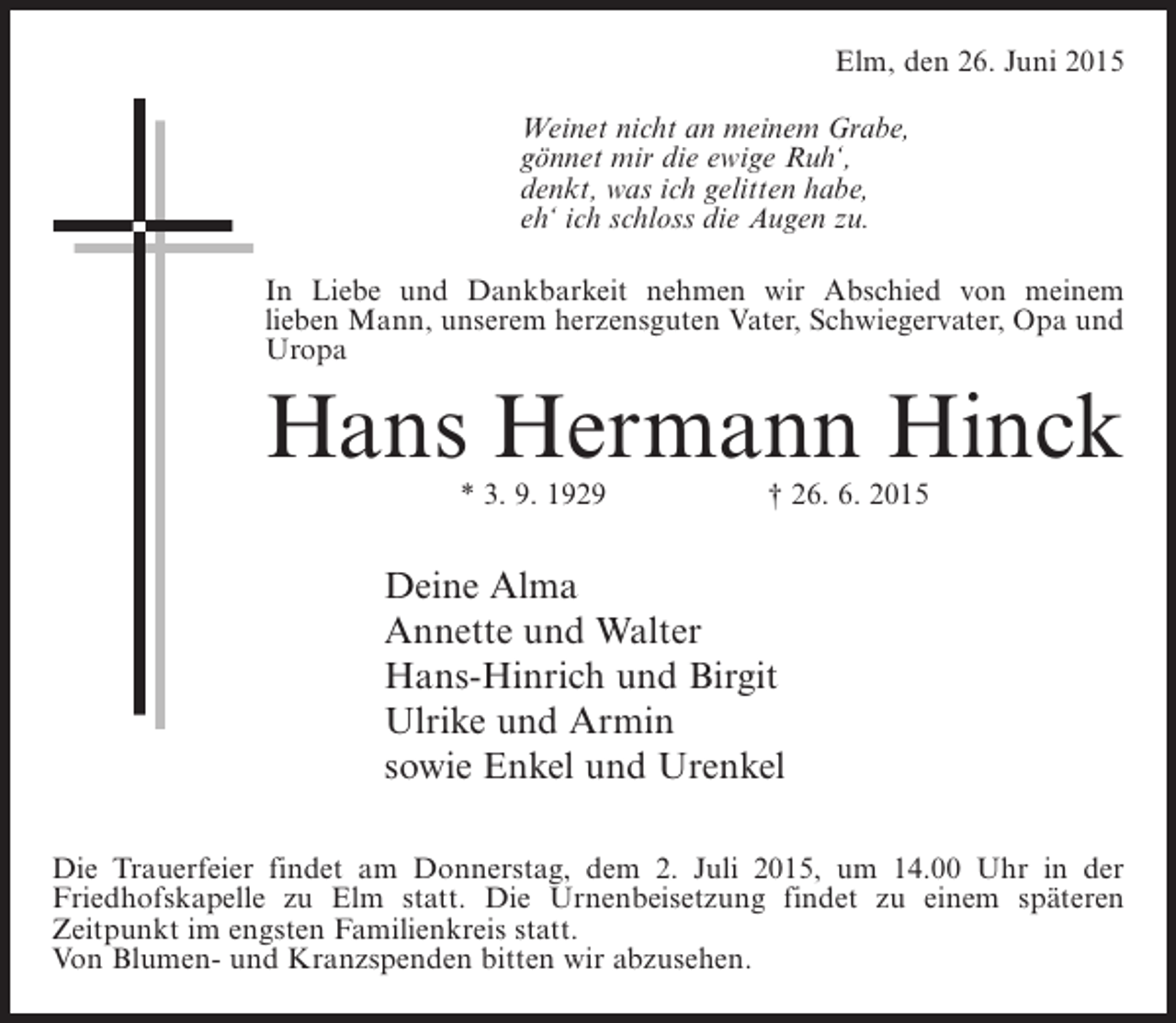 <p>Elm, den 26. Juni 2015<br />Weinet nicht an meinem Grabe,<br />gönnet mir die ewige Ruh‘,<br />denkt, was ich gelitten habe,<br />eh‘ ich schloss die Augen zu.<br />In Liebe und Dankbarkeit nehmen wir Abschied von meinem<br />lieben Mann, unserem herzensguten Vater, Schwiegervater, Opa und<br />Uropa</p><p>Hans Hermann Hinck<br />* 3. 9. 1929</p><p>† 26. 6. 2015</p><p>Deine Alma<br />Annette und Walter<br />Hans-Hinrich und Birgit<br />Ulrike und Armin<br />sowie Enkel und Urenkel<br />Die Trauerfeier findet am Donnerstag, dem 2. Juli 2015, um 14.00 Uhr in der<br />Friedhofskapelle zu Elm statt. Die Urnenbeisetzung findet zu einem späteren<br />Zeitpunkt im engsten Familienkreis statt.<br />Von Blumen- und Kranzspenden bitten wir abzusehen.</p>