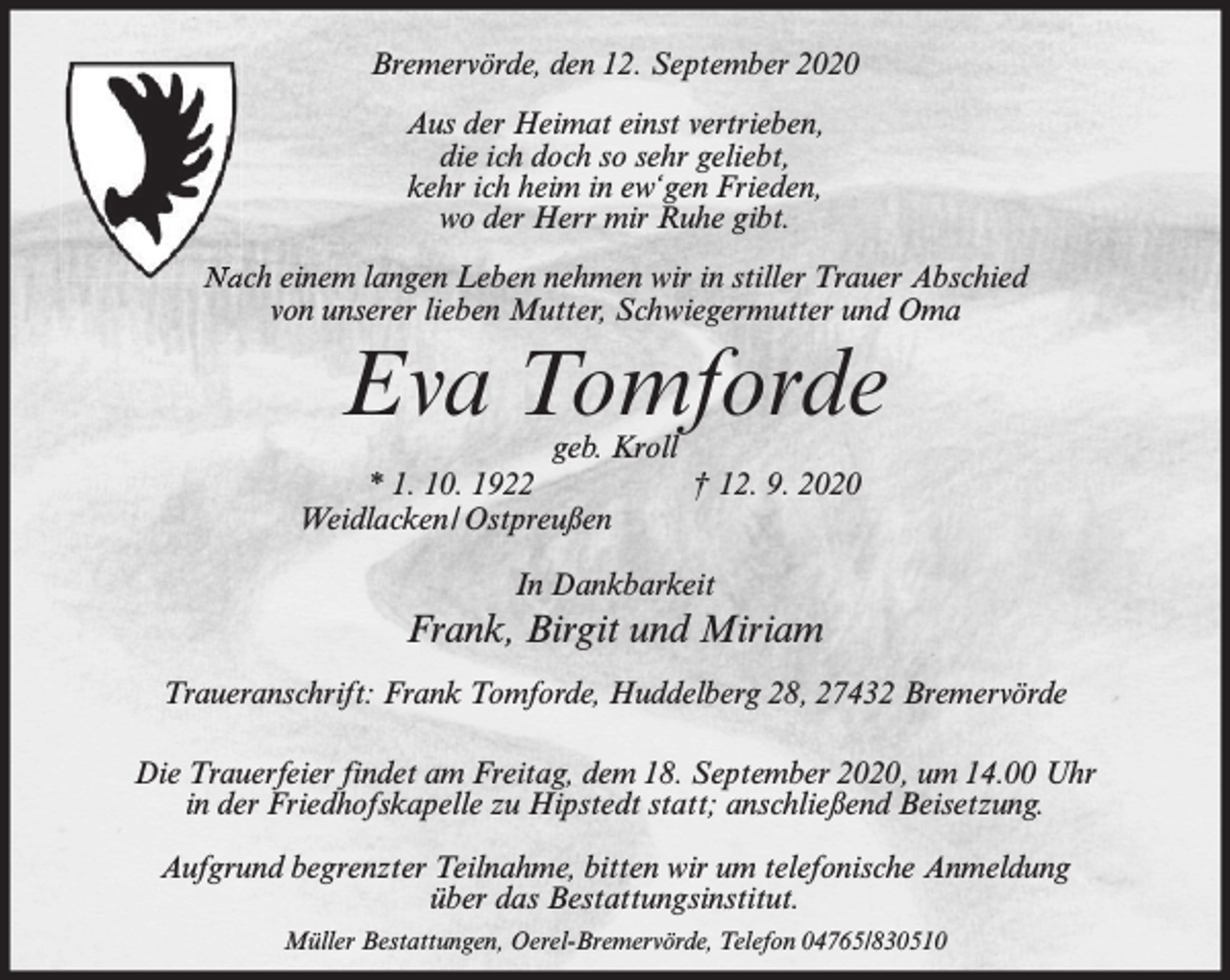 <p>Bremervörde, den 12. September 2020<br />Aus der Heimat einst vertrieben,<br />die ich doch so sehr geliebt,<br />kehr ich heim in ew‘gen Frieden,<br />wo der Herr mir Ruhe gibt.<br />Nach einem langen Leben nehmen wir in stiller Trauer Abschied<br />von unserer lieben Mutter, Schwiegermutter und Oma</p><p>Eva Tomforde</p><p>geb. Kroll<br />* 1. 10. 1922<br />† 12. 9. 2020<br />Weidlacken/Ostpreußen<br />In Dankbarkeit</p><p>Frank, Birgit und Miriam<br />Traueranschrift: Frank Tomforde, Huddelberg 28, 27432 Bremervörde<br />Die Trauerfeier findet am Freitag, dem 18. September 2020, um 14.00 Uhr<br />in der Friedhofskapelle zu Hipstedt statt; anschließend Beisetzung.<br />Aufgrund begrenzter Teilnahme, bitten wir um telefonische Anmeldung<br />über das Bestattungsinstitut.<br />Müller Bestattungen, Oerel-Bremervörde, Telefon 04765/830510</p>