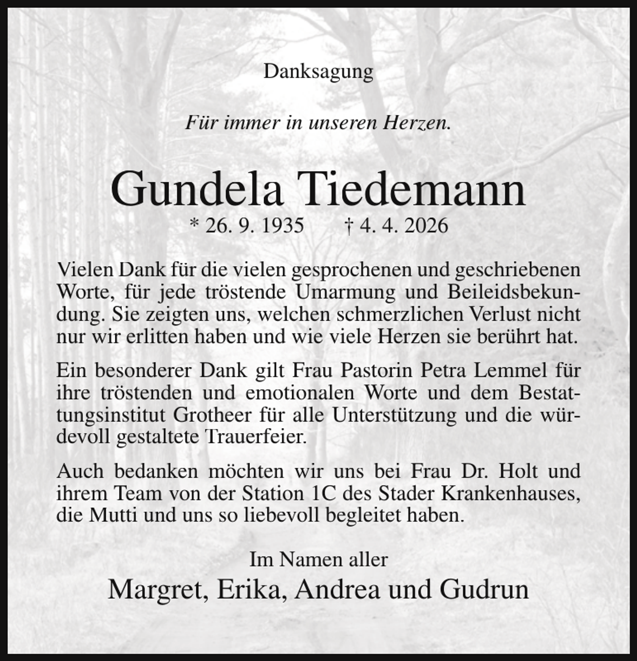 <p>Danksagung<br />Für immer in unseren Herzen.</p><p>Gundela Tiedemann<br />* 26. 9. 1935</p><p>† 4. 4. 2026</p><p>Vielen Dank für die vielen gesprochenen und geschriebenen<br />Worte, für jede tröstende Umarmung und Beileidsbekundung. Sie zeigten uns, welchen schmerzlichen Verlust nicht<br />nur wir erlitten haben und wie viele Herzen sie berührt hat.<br />Ein besonderer Dank gilt Frau Pastorin Petra Lemmel für<br />ihre tröstenden und emotionalen Worte und dem Bestattungsinstitut Grotheer für alle Unterstützung und die würdevoll gestaltete Trauerfeier.<br />Auch bedanken möchten wir uns bei Frau Dr. Holt und<br />ihrem Team von der Station 1C des Stader Krankenhauses,<br />die Mutti und uns so liebevoll begleitet haben.<br />Im Namen aller</p><p>Margret, Erika, Andrea und Gudrun</p>