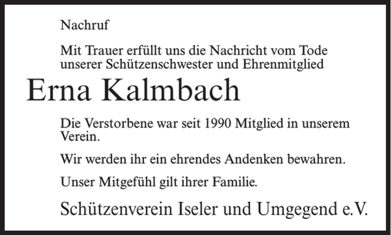 <p>Nachruf<br />Mit Trauer erfüllt uns die Nachricht vom Tode<br />unserer Schützenschwester und Ehrenmitglied</p><p>Erna Kalmbach</p><p>Die Verstorbene war seit 1990 Mitglied in unserem<br />Verein.<br />Wir werden ihr ein ehrendes Andenken bewahren.<br />Unser Mitgefühl gilt ihrer Familie.</p><p>Schützenverein Iseler und Umgegend e.V.</p>