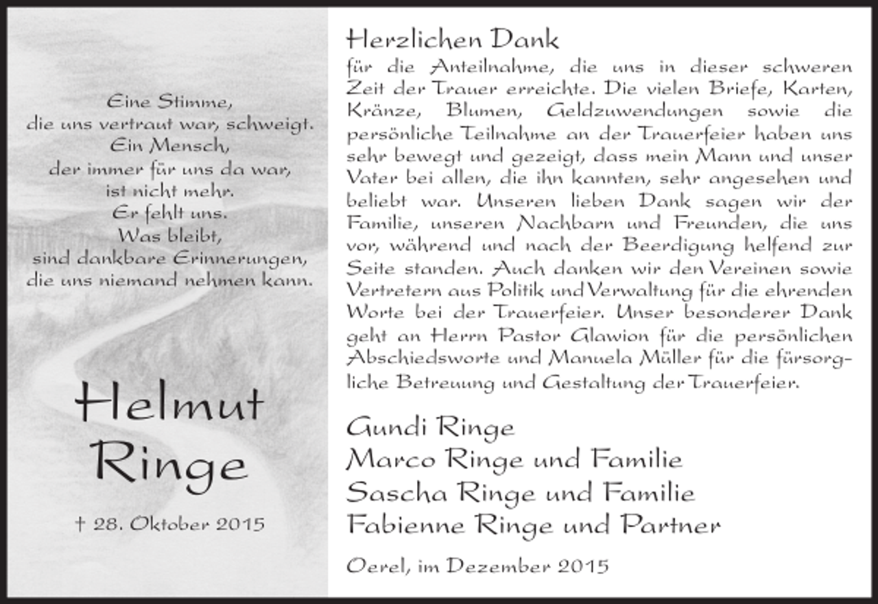 <p>Herzlichen Dank<br />Eine Stimme,<br />die uns vertraut war, schweigt.<br />Ein Mensch,<br />der immer für uns da war,<br />ist nicht mehr.<br />Er fehlt uns.<br />Was bleibt,<br />sind dankbare Erinnerungen,<br />die uns niemand nehmen kann.</p><p>Helmut<br />Ringe<br />† 28. Oktober 2015</p><p>für die Anteilnahme, die uns in dieser schweren<br />Zeit der Trauer erreichte. Die vielen Briefe, Karten,<br />Kränze, Blumen, Geldzuwendungen sowie die<br />persönliche Teilnahme an der Trauerfeier haben uns<br />sehr bewegt und gezeigt, dass mein Mann und unser<br />Vater bei allen, die ihn kannten, sehr angesehen und<br />beliebt war. Unseren lieben Dank sagen wir der<br />Familie, unseren Nachbarn und Freunden, die uns<br />vor, während und nach der Beerdigung helfend zur<br />Seite standen. Auch danken wir den Vereinen sowie<br />Vertretern aus Politik und Verwaltung für die ehrenden<br />Worte bei der Trauerfeier. Unser besonderer Dank<br />geht an Herrn Pastor Glawion für die persönlichen<br />Abschiedsworte und Manuela Müller für die fürsorgliche Betreuung und Gestaltung der Trauerfeier.</p><p>Gundi Ringe<br />Marco Ringe und Familie<br />Sascha Ringe und Familie<br />Fabienne Ringe und Partner<br />Oerel, im Dezember 2015</p>