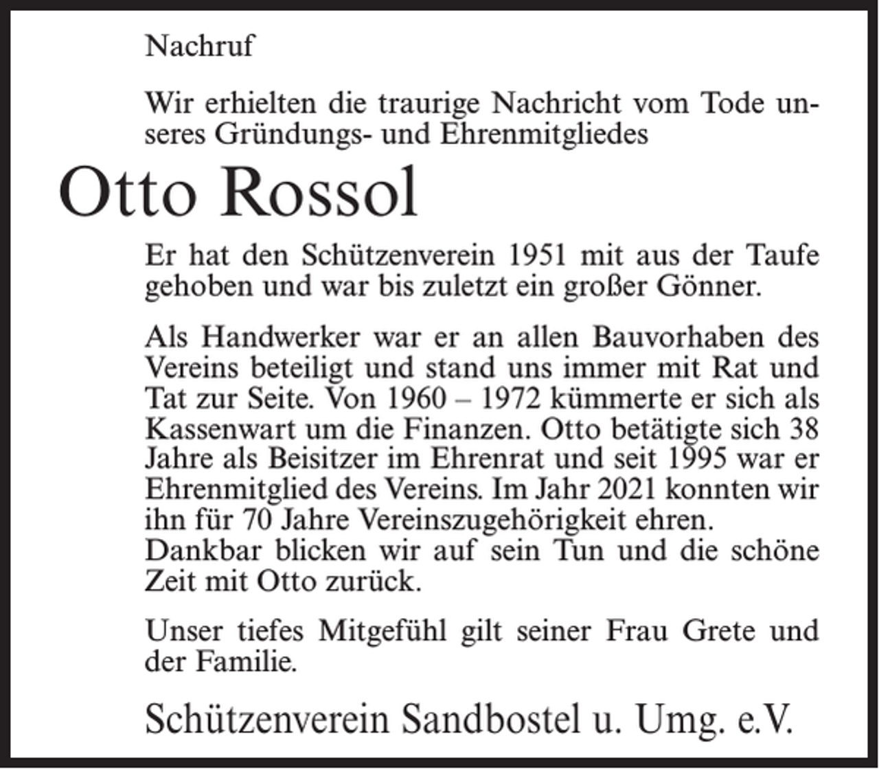 <p>Nachruf<br />Wir erhielten die traurige Nachricht vom Tode unseres Gründungs- und Ehrenmitgliedes</p><p>Otto Rossol</p><p>Er hat den Schützenverein 1951 mit aus der Taufe<br />gehoben und war bis zuletzt ein großer Gönner.<br />Als Handwerker war er an allen Bauvorhaben des<br />Vereins beteiligt und stand uns immer mit Rat und<br />Tat zur Seite. Von 1960 – 1972 kümmerte er sich als<br />Kassenwart um die Finanzen. Otto betätigte sich 38<br />Jahre als Beisitzer im Ehrenrat und seit 1995 war er<br />Ehrenmitglied des Vereins. Im Jahr 2021 konnten wir<br />ihn für 70 Jahre Vereinszugehörigkeit ehren.<br />Dankbar blicken wir auf sein Tun und die schöne<br />Zeit mit Otto zurück.<br />Unser tiefes Mitgefühl gilt seiner Frau Grete und<br />der Familie.</p><p>Schützenverein Sandbostel u. Umg. e.V.</p>