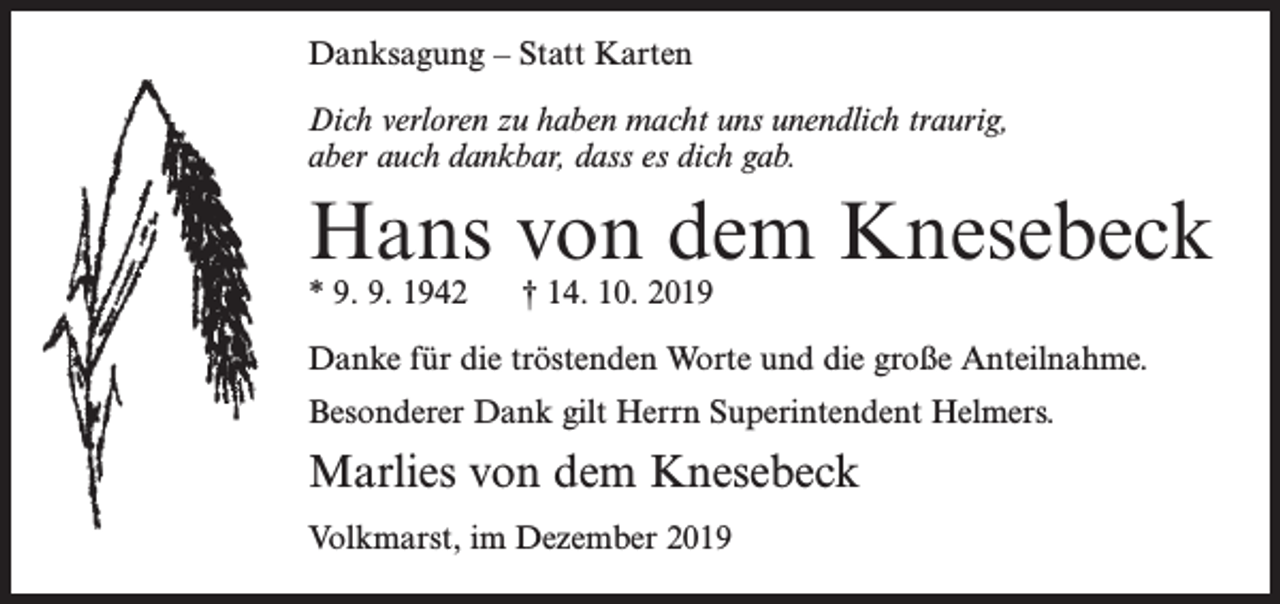 <p>Danksagung – Statt Karten<br />Dich verloren zu haben macht uns unendlich traurig,<br />aber auch dankbar, dass es dich gab.</p><p>Hans von dem Knesebeck<br />* 9. 9. 1942</p><p>† 14. 10. 2019</p><p>Danke für die tröstenden Worte und die große Anteilnahme.<br />Besonderer Dank gilt Herrn Superintendent Helmers.</p><p>Marlies von dem Knesebeck<br />Volkmarst, im Dezember 2019</p>