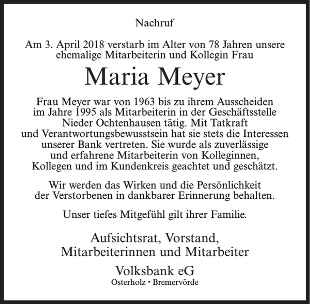 <p>Nachruf<br />Am 3. April 2018 verstarb im Alter von 78 Jahren unsere<br />ehemalige Mitarbeiterin und Kollegin Frau</p><p>Maria Meyer<br />Frau Meyer war von 1963 bis zu ihrem Ausscheiden<br />im Jahre 1995 als Mitarbeiterin in der Geschäftsstelle<br />Nieder Ochtenhausen tätig. Mit Tatkraft<br />und Verantwortungsbewusstsein hat sie stets die Interessen<br />unserer Bank vertreten. Sie wurde als zuverlässige<br />und erfahrene Mitarbeiterin von Kolleginnen,<br />Kollegen und im Kundenkreis geachtet und geschätzt.<br />Wir werden das Wirken und die Persönlichkeit<br />der Verstorbenen in dankbarer Erinnerung behalten.<br />Unser tiefes Mitgefühl gilt ihrer Familie.</p><p>Aufsichtsrat, Vorstand,<br />Mitarbeiterinnen und Mitarbeiter<br />Volksbank eG<br />Osterholz · Bremervörde</p>