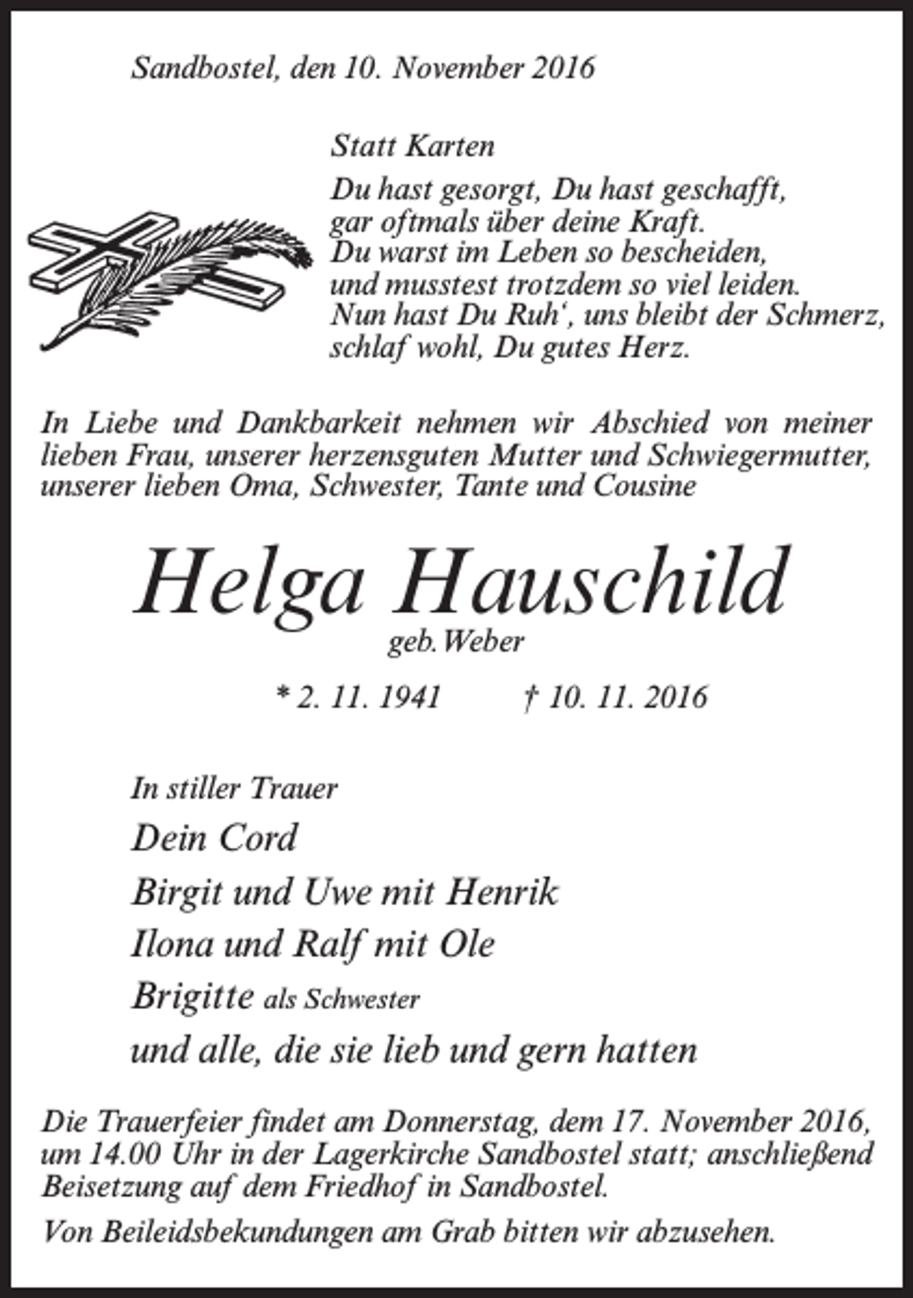 <p>Sandbostel, den 10. November 2016<br />Statt Karten<br />Du hast gesorgt, Du hast geschafft,<br />gar oftmals über deine Kraft.<br />Du warst im Leben so bescheiden,<br />und musstest trotzdem so viel leiden.<br />Nun hast Du Ruh‘, uns bleibt der Schmerz,<br />schlaf wohl, Du gutes Herz.<br />In Liebe und Dankbarkeit nehmen wir Abschied von meiner<br />lieben Frau, unserer herzensguten Mutter und Schwiegermutter,<br />unserer lieben Oma, Schwester, Tante und Cousine</p><p>Helga Hauschild<br />geb.Weber</p><p>* 2. 11. 1941 † 10. 11. 2016<br />In stiller Trauer</p><p>Dein Cord<br />Birgit und Uwe mit Henrik<br />Ilona und Ralf mit Ole<br />Brigitte als Schwester<br />und alle, die sie lieb und gern hatten<br />Die Trauerfeier findet am Donnerstag, dem 17. November 2016,<br />um 14.00 Uhr in der Lagerkirche Sandbostel statt; an­schließend<br />Beisetzung auf dem Friedhof in Sandbostel.<br />Von Beileidsbekundungen am Grab bitten wir abzusehen.</p>
