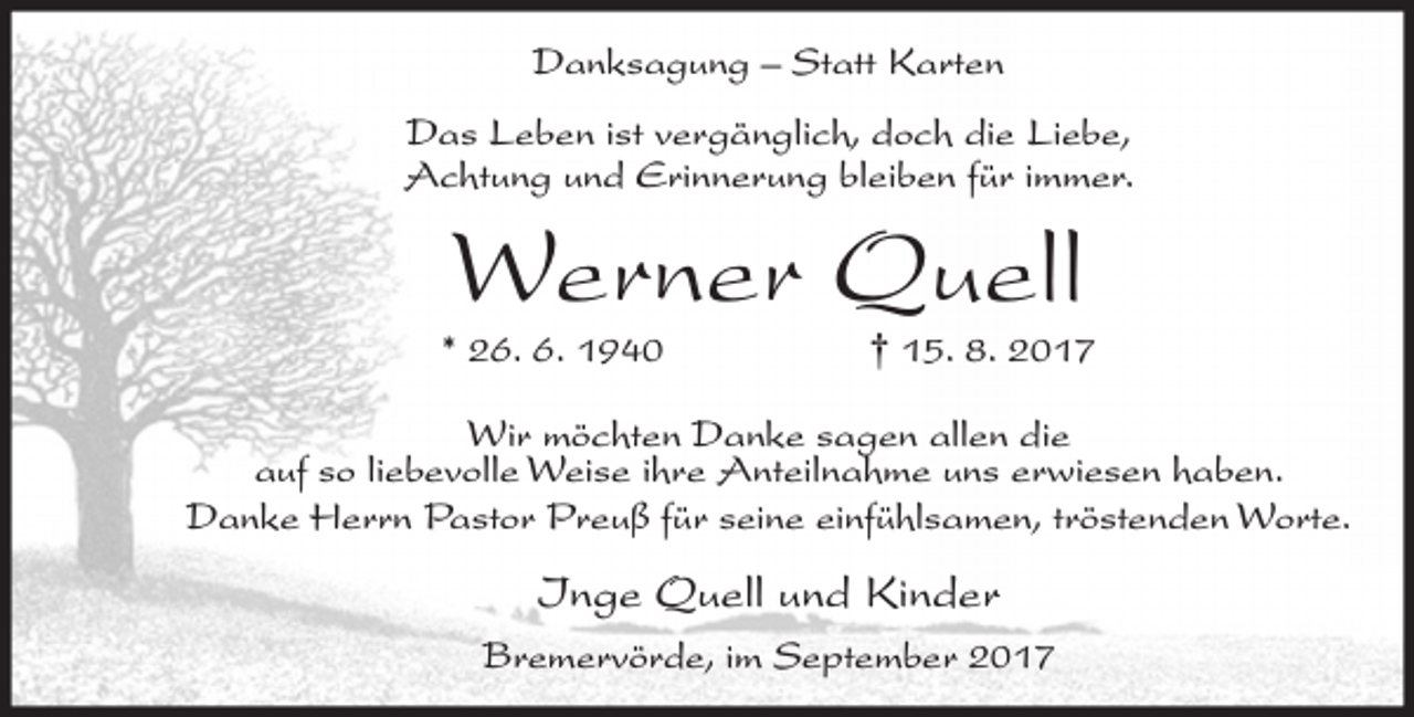 <p>Danksagung – Statt Karten<br />Das Leben ist vergänglich, doch die Liebe,<br />Achtung und Erinnerung bleiben für immer.</p><p>Werner Quell</p><p>* 26. 6. 1940</p><p>† 15. 8. 2017</p><p>Wir möchten Danke sagen allen die<br />auf so liebevolle Weise ihre Anteilnahme uns erwiesen haben.<br />Danke Herrn Pastor Preuß für seine einfühlsamen, tröstenden Worte.</p><p>Inge Quell und Kinder<br />Bremervörde, im September 2017</p>