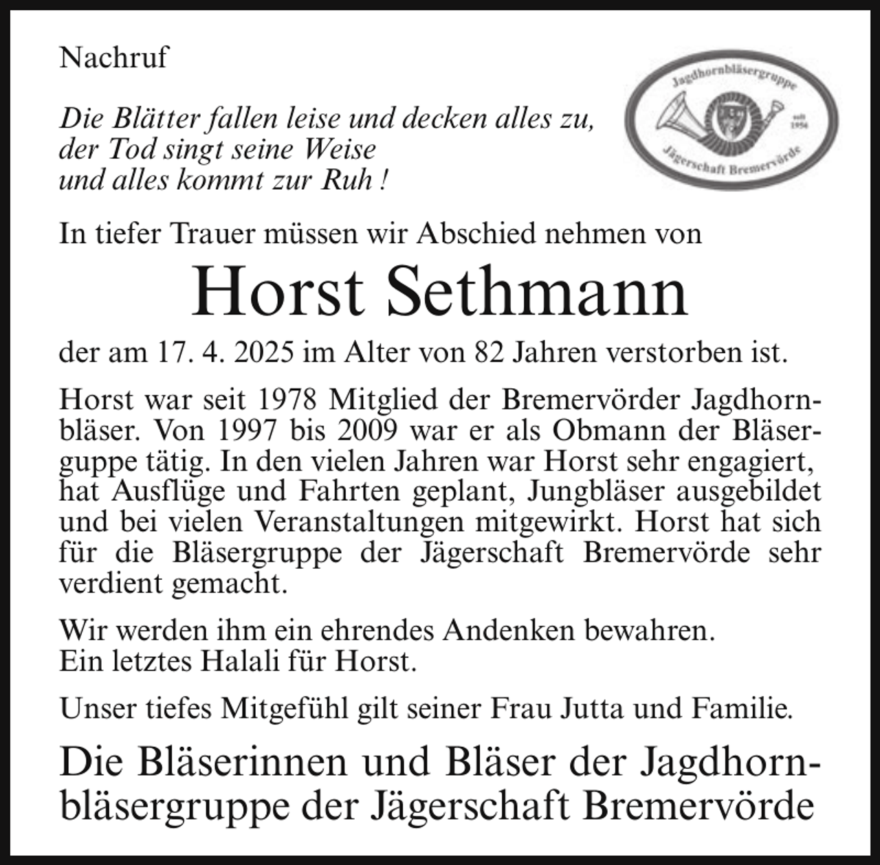 <p>Nachruf<br />Die Blätter fallen leise und decken alles zu,<br />der Tod singt seine Weise<br />und alles kommt zur Ruh !<br />In tiefer Trauer müssen wir Abschied nehmen von</p><p>Horst Sethmann</p><p>der am 17. 4. 2025 im Alter von 82 Jahren verstorben ist.<br />Horst war seit 1978 Mitglied der Bremervörder Jagdhornbläser. Von 1997 bis 2009 war er als Obmann der Bläserguppe tätig. In den vielen Jahren war Horst sehr engagiert,<br />hat Ausflüge und Fahrten geplant, Jungbläser ausgebildet<br />und bei vielen Veranstaltungen mitgewirkt. Horst hat sich<br />für die Bläsergruppe der Jägerschaft Bremervörde sehr<br />verdient gemacht.<br />Wir werden ihm ein ehrendes Andenken bewahren.<br />Ein letztes Halali für Horst.<br />Unser tiefes Mitgefühl gilt seiner Frau Jutta und Familie.</p><p>Die Bläserinnen und Bläser der Jagdhornbläsergruppe der Jägerschaft Bremervörde</p>