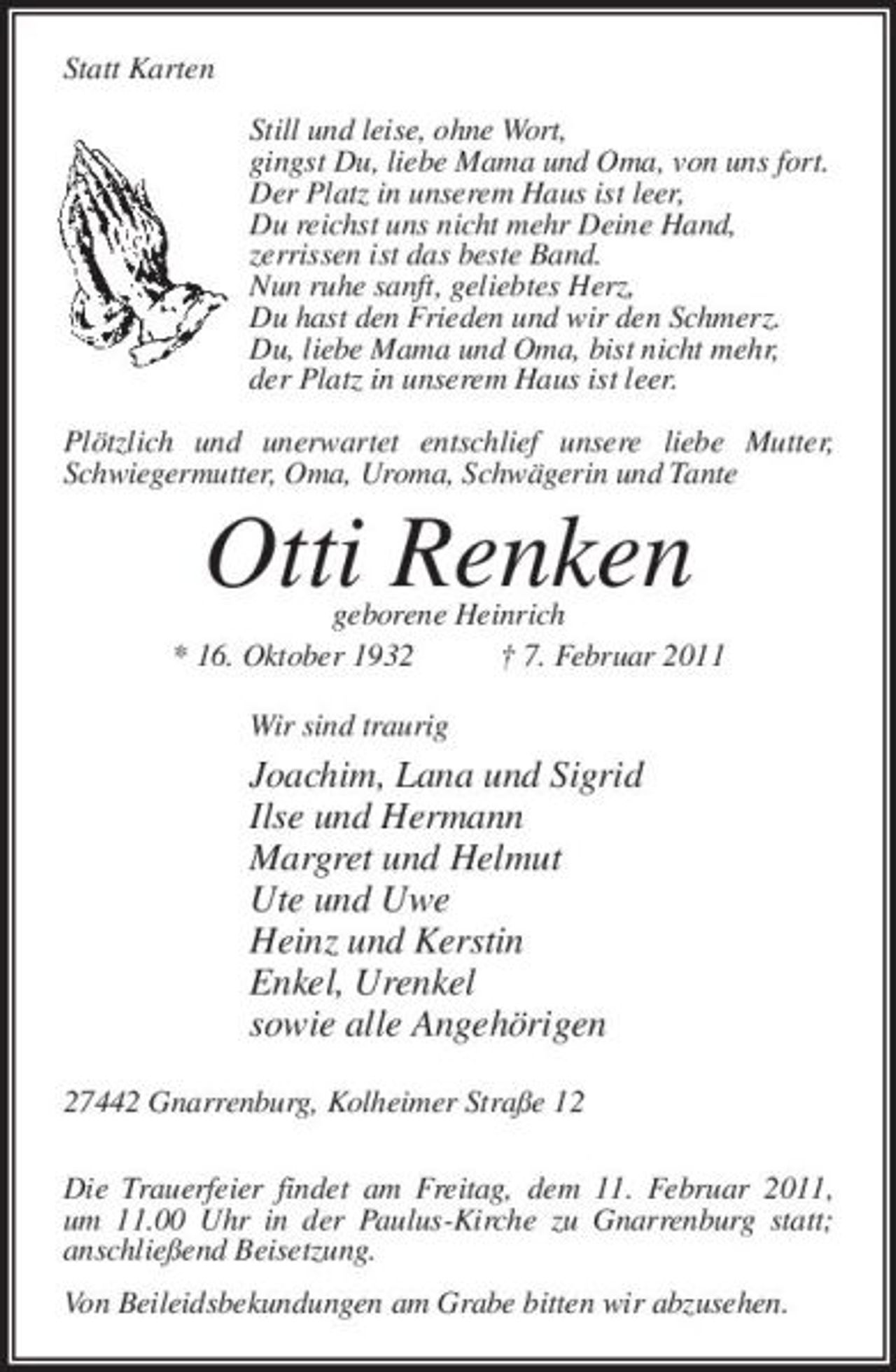 <p>Statt Karten Still und leise, ohne Wort, gingst Du, liebe Mama und Oma, von uns fort. Der Platz in unserem Haus ist leer, Du reichst uns nicht mehr Deine Hand, zerrissen ist das beste Band. Nun ruhe sanft, geliebtes Herz, Du hast den Frieden und wir den Schmerz. Du, liebe Mama und Oma, bist nicht mehr, der Platz in unserem Haus ist leer. Plötzlich und unerwartet entschlief unsere liebe Mutter, Schwiegermutter, Oma, Uroma, Schwägerin und Tante</p><p>geborene Heinrich * 16. Oktober 1932 † 7. Februar 2011 Wir sind traurig</p><p>Otti Renken<br />Joachim, Lana und Sigrid Ilse und Hermann Margret und Helmut Ute und Uwe Heinz und Kerstin Enkel, Urenkel sowie alle Angehörigen</p><p>27442 Gnarrenburg, Kolheimer Straße 12 Die Trauerfeier findet am Freitag, dem 11. Februar 2011, um 11.00 Uhr in der Paulus-Kirche zu Gnarrenburg statt; anschließend Beisetzung. Von Beileidsbekundungen am Grabe bitten wir abzusehen.</p>