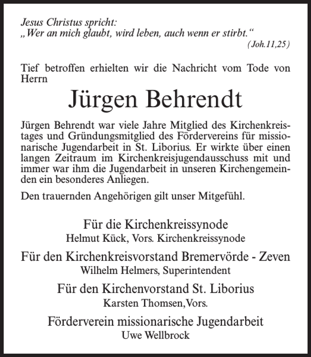 <p>Jesus Christus spricht:<br />„Wer an mich glaubt, wird leben, auch wenn er stirbt.“<br />(Joh.11,25)</p><p>Tief betroffen erhielten wir die Nachricht vom Tode von<br />Herrn</p><p>Jürgen Behrendt</p><p>Jürgen Behrendt war viele Jahre Mitglied des Kirchenkreistages und Gründungsmitglied des Fördervereins für missionarische Jugendarbeit in St. Liborius. Er wirkte über einen<br />langen Zeitraum im Kirchenkreisjugendausschuss mit und<br />immer war ihm die Jugendarbeit in unseren Kirchengemeinden ein besonderes Anliegen.<br />Den trauernden Angehörigen gilt unser Mitgefühl.</p><p>Für die Kirchenkreissynode<br />Helmut Kück, Vors. Kirchenkreissynode</p><p>Für den Kirchenkreisvorstand Bremervörde - Zeven<br />Wilhelm Helmers, Superintendent</p><p>Für den Kirchenvorstand St. Liborius<br />Karsten Thomsen,Vors.</p><p>Förderverein missionarische Jugendarbeit<br />Uwe Wellbrock</p>