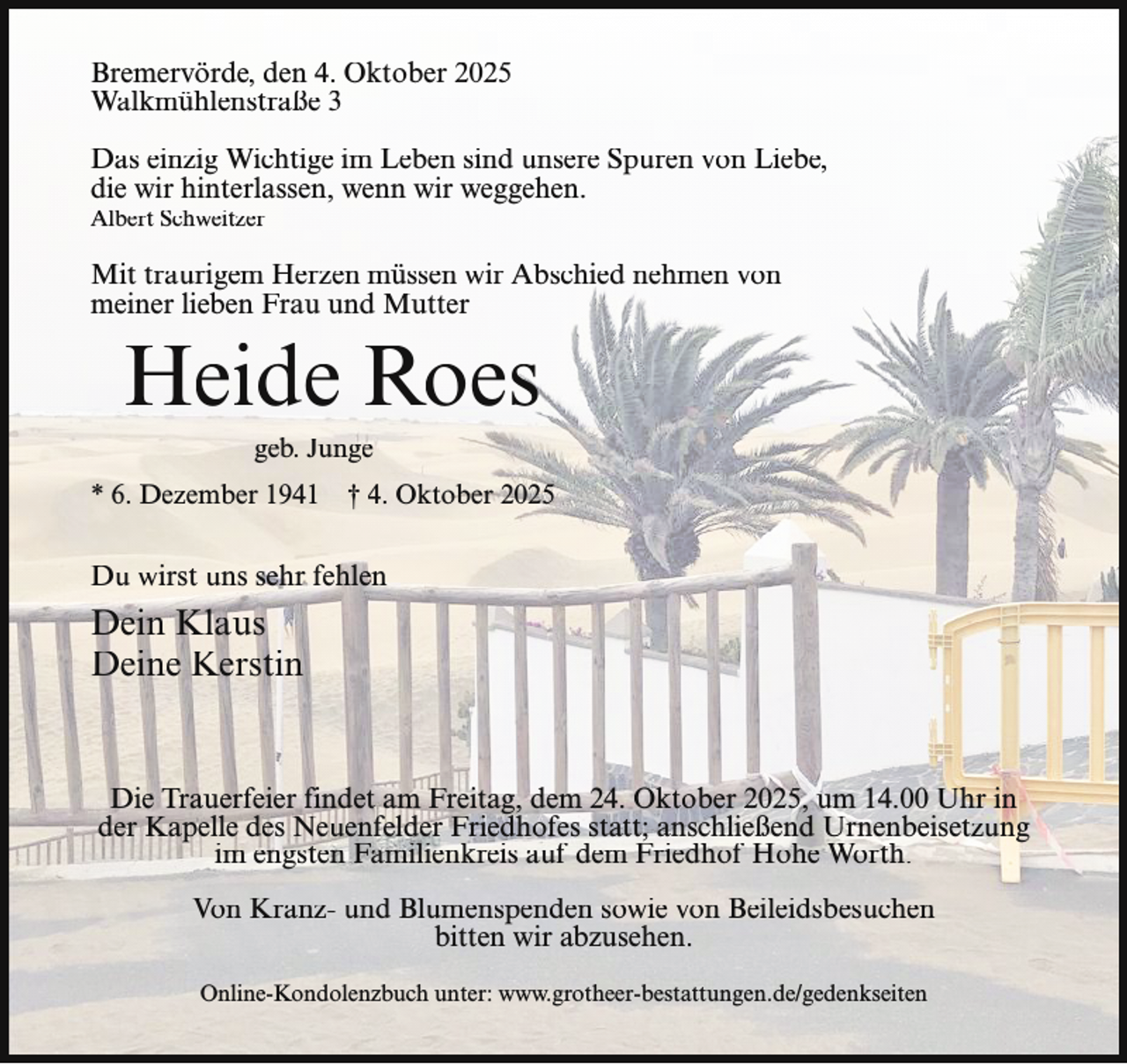 <p>Bremervörde, den 4. Oktober 2025<br />Walkmühlenstraße 3<br />Das einzig Wichtige im Leben sind unsere Spuren von Liebe,<br />die wir hinterlassen, wenn wir weggehen.<br />Albert Schweitzer</p><p>Mit traurigem Herzen müssen wir Abschied nehmen von<br />meiner lieben Frau und Mutter</p><p>Heide Roes<br />geb. Junge</p><p>* 6. Dezember 1941</p><p>† 4. Oktober 2025</p><p>Du wirst uns sehr fehlen</p><p>Dein Klaus<br />Deine Kerstin</p><p>Die Trauerfeier findet am Freitag, dem 24. Oktober 2025, um 14.00 Uhr in<br />der Kapelle des Neuenfelder Friedhofes statt; anschließend Urnenbeisetzung<br />im engsten Familienkreis auf dem Friedhof Hohe Worth.<br />Von Kranz- und Blumenspenden sowie von Beileidsbesuchen<br />bitten wir abzusehen.<br />Online-Kondolenzbuch unter: www.grotheer-bestattungen.de/gedenkseiten</p>