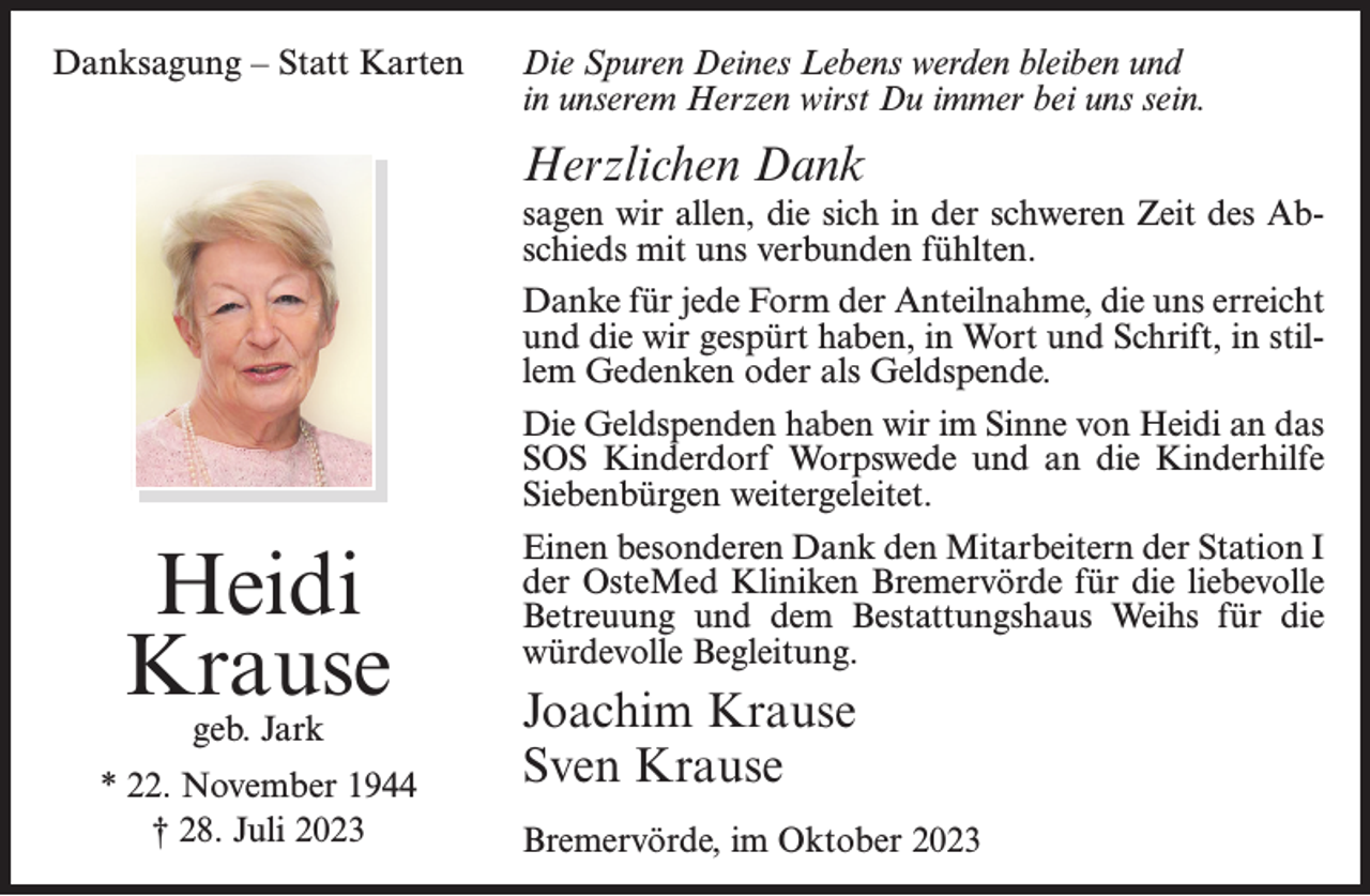 <p>Danksagung – Statt Karten</p><p>Die Spuren Deines Lebens werden bleiben und<br />in unserem Herzen wirst Du immer bei uns sein.</p><p>Herzlichen Dank</p><p>Heidi<br />Krause<br />geb. Jark</p><p>* 22. November 1944<br />† 28. Juli 2023</p><p>sagen wir allen, die sich in der schweren Zeit des Abschieds mit uns verbunden fühlten.<br />Danke für jede Form der Anteilnahme, die uns erreicht<br />und die wir gespürt haben, in Wort und Schrift, in stillem Gedenken oder als Geldspende.<br />Die Geldspenden haben wir im Sinne von Heidi an das<br />SOS Kinderdorf Worpswede und an die Kinderhilfe<br />Siebenbürgen weitergeleitet.<br />Einen besonderen Dank den Mitarbeitern der Station I<br />der OsteMed Kliniken Bremervörde für die liebevolle<br />Betreuung und dem Bestattungshaus Weihs für die<br />würdevolle Begleitung.</p><p>Joachim Krause<br />Sven Krause<br />Bremervörde, im Oktober 2023</p>